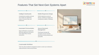 Features That Set Next-Gen Systems Apart
1
Intelligent Dashboards
Comprehensive analytics and real-
time insights into application
trends, conversion rates, and
bottlenecks.
2
Mobile-Responsive Design
Perfect experience across all
devices—students can apply from
smartphones, tablets, or desktops.
3
Automated Communication
Smart notifications via email and
SMS keep applicants informed at
every stage without manual
intervention.
4
Secure Document
Management
Cloud-based storage with
encryption ensures sensitive
documents remain protected and
accessible.
5
Customisable Workflows
Tailor the online enrollment management system to match your institution's
unique admission criteria and processes.
 