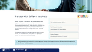 Partner with EdTech Innovate
Your Trusted Education Technology Partner
EdTech Innovate delivers next-generation admission management
solutions designed specifically for Indian educational institutions. Our
university admission management system and school admission
software empower you to focus on what matters most—educating
students.
With seamless integration to learning management systems, robust
security, and dedicated support, we transform your admissions
process from burden to competitive advantage.
Proven Track Record
500+ institutions trust our platform
Continuous Innovation
Regular updates with latest features
Expert Support
Dedicated team ensuring your success
Ready to modernise your admissions? Connect with EdTech Innovate today and discover how our education admissions software can
transform your institution's future.
+91 8851920153 www.ams.edtechinnovate.com
 