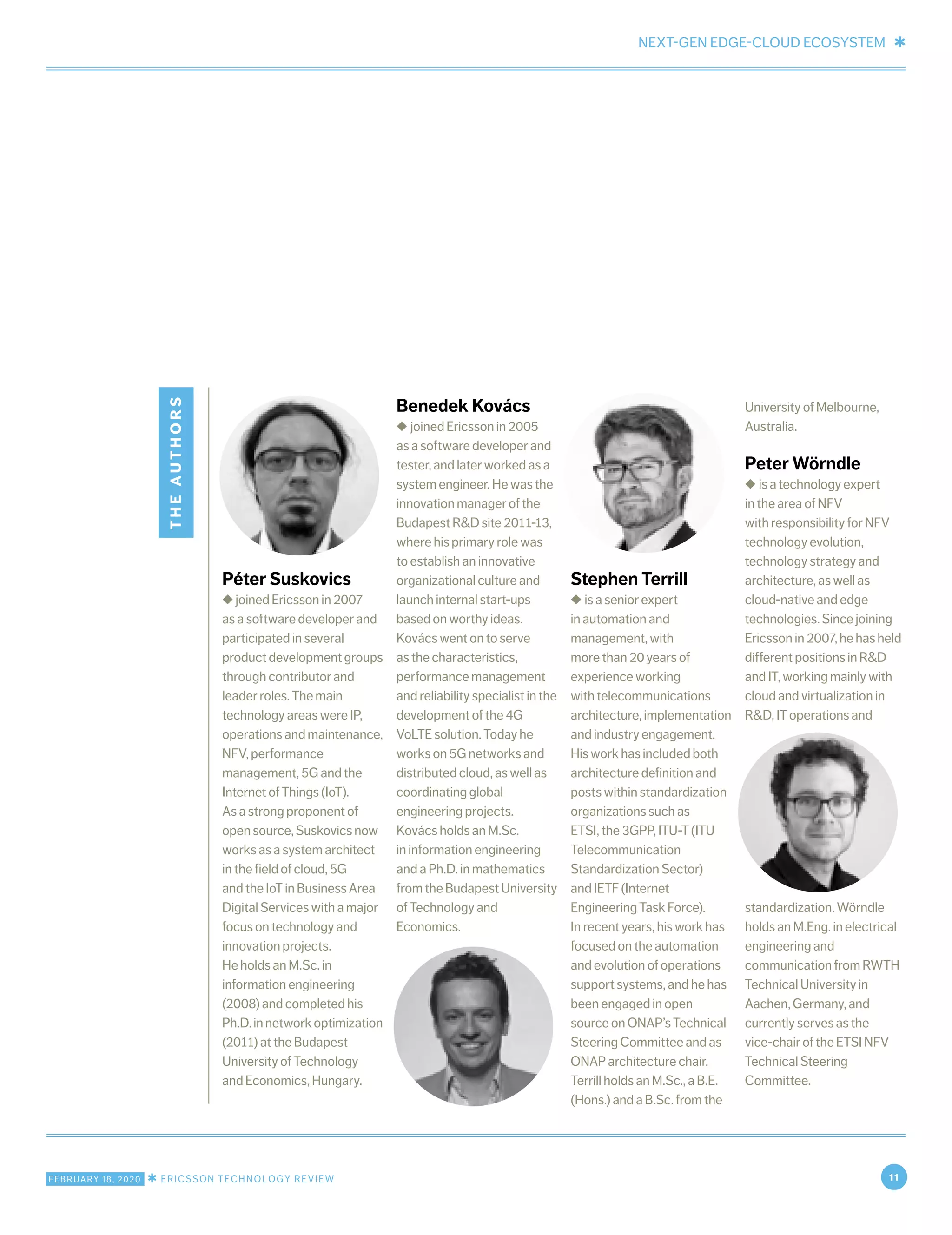 NEXT-GEN EDGE-CLOUD ECOSYSTEM ✱
FEBRUARY 18, 2020 ✱ ERICSSON TECHNOLOGY REVIEW 11
theauthors
Péter Suskovics
◆ joined Ericsson in 2007
as a software developer and
participated in several
productdevelopmentgroups
through contributor and
leader roles. The main
technology areas were IP,
operations and maintenance,
NFV, performance
management, 5G and the
Internet of Things (IoT).
As a strong proponent of
open source, Suskovics now
works as a system architect
in the field of cloud, 5G
and the IoT in Business Area
Digital Services with a major
focus on technology and
innovation projects.
He holds an M.Sc. in
information engineering
(2008) and completed his
Ph.D.innetworkoptimization
(2011) at the Budapest
University of Technology
and Economics, Hungary.
Benedek Kovács
◆ joined Ericsson in 2005
as a software developer and
tester, and later worked as a
system engineer. He was the
innovation manager of the
Budapest R&D site 2011-13,
where his primary role was
to establish an innovative
organizational culture and
launch internal start-ups
based on worthy ideas.
Kovács went on to serve
as the characteristics,
performance management
and reliability specialist in the
development of the 4G
VoLTE solution. Today he
works on 5G networks and
distributed cloud, as well as
coordinating global
engineering projects.
Kovács holds an M.Sc.
in information engineering
and a Ph.D. in mathematics
fromtheBudapestUniversity
of Technology and
Economics.
Stephen Terrill
◆ is a senior expert
in automation and
management, with
more than 20 years of
experience working
with telecommunications
architecture, implementation
and industry engagement.
His work has included both
architecture definition and
posts within standardization
organizations such as
ETSI, the 3GPP, ITU-T (ITU
Telecommunication
Standardization Sector)
and IETF (Internet
Engineering Task Force).
In recent years, his work has
focused on the automation
and evolution of operations
support systems, and he has
been engaged in open
source on ONAP’s Technical
Steering Committee and as
ONAP architecture chair.
Terrill holds an M.Sc., a B.E.
(Hons.) and a B.Sc. from the
University of Melbourne,
Australia.
Peter Wörndle
◆ is a technology expert
in the area of NFV
with responsibility for NFV
technology evolution,
technology strategy and
architecture, as well as
cloud-native and edge
technologies. Since joining
Ericsson in 2007, he has held
different positions in R&D
and IT, working mainly with
cloud and virtualization in
R&D, IT operations and
standardization. Wörndle
holds an M.Eng. in electrical
engineering and
communication from RWTH
Technical University in
Aachen, Germany, and
currently serves as the
vice-chair of the ETSI NFV
Technical Steering
Committee.
 