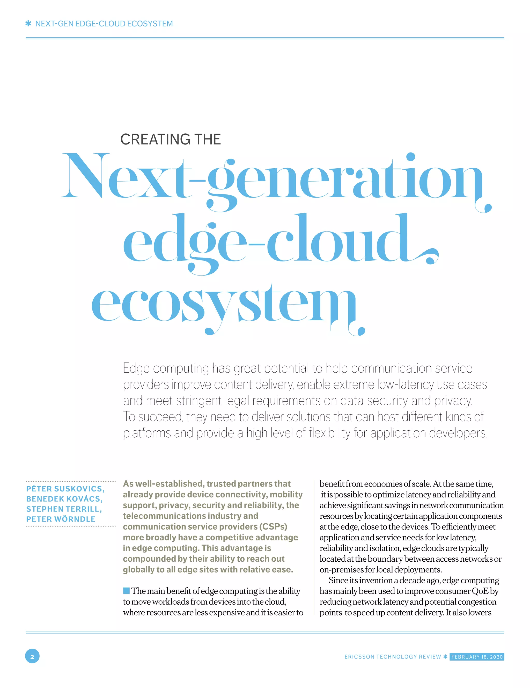 ✱ NEXT-GEN EDGE-CLOUD ECOSYSTEM
2 ERICSSON TECHNOLOGY REVIEW ✱ FEBRUARY 18, 2020
Edge computing has great potential to help communication service
providers improve content delivery, enable extreme low-latency use cases
and meet stringent legal requirements on data security and privacy.
To succeed, they need to deliver solutions that can host different kinds of
platforms and provide a high level of flexibility for application developers.
PÉTER SUSKOVICS,
BENEDEK KOVÁCS,
STEPHEN TERRILL,
PETER WÖRNDLE
As well-established, trusted partners that
already provide device connectivity, mobility
support, privacy, security and reliability, the
telecommunications industry and
communication service providers (CSPs)
more broadly have a competitive advantage
in edge computing. This advantage is
compounded by their ability to reach out
globally to all edge sites with relative ease.
■Themainbenefitofedgecomputingistheability
tomoveworkloadsfromdevicesintothecloud,
whereresourcesarelessexpensiveanditiseasierto
benefitfromeconomiesofscale.Atthesametime,
itispossibletooptimizelatencyandreliabilityand
achievesignificantsavingsinnetworkcommunication
resourcesbylocatingcertainapplicationcomponents
attheedge,closetothedevices.Toefficientlymeet
applicationandserviceneedsforlowlatency,
reliabilityandisolation,edgecloudsaretypically
locatedattheboundarybetweenaccessnetworksor
on-premisesforlocaldeployments.
Sinceitsinventionadecadeago,edgecomputing
hasmainlybeenusedtoimproveconsumerQoEby
reducingnetworklatencyandpotentialcongestion
points tospeedupcontentdelivery.Italsolowers
Next-generation
edge-cloud
ecosystem
CREATING THE
 
