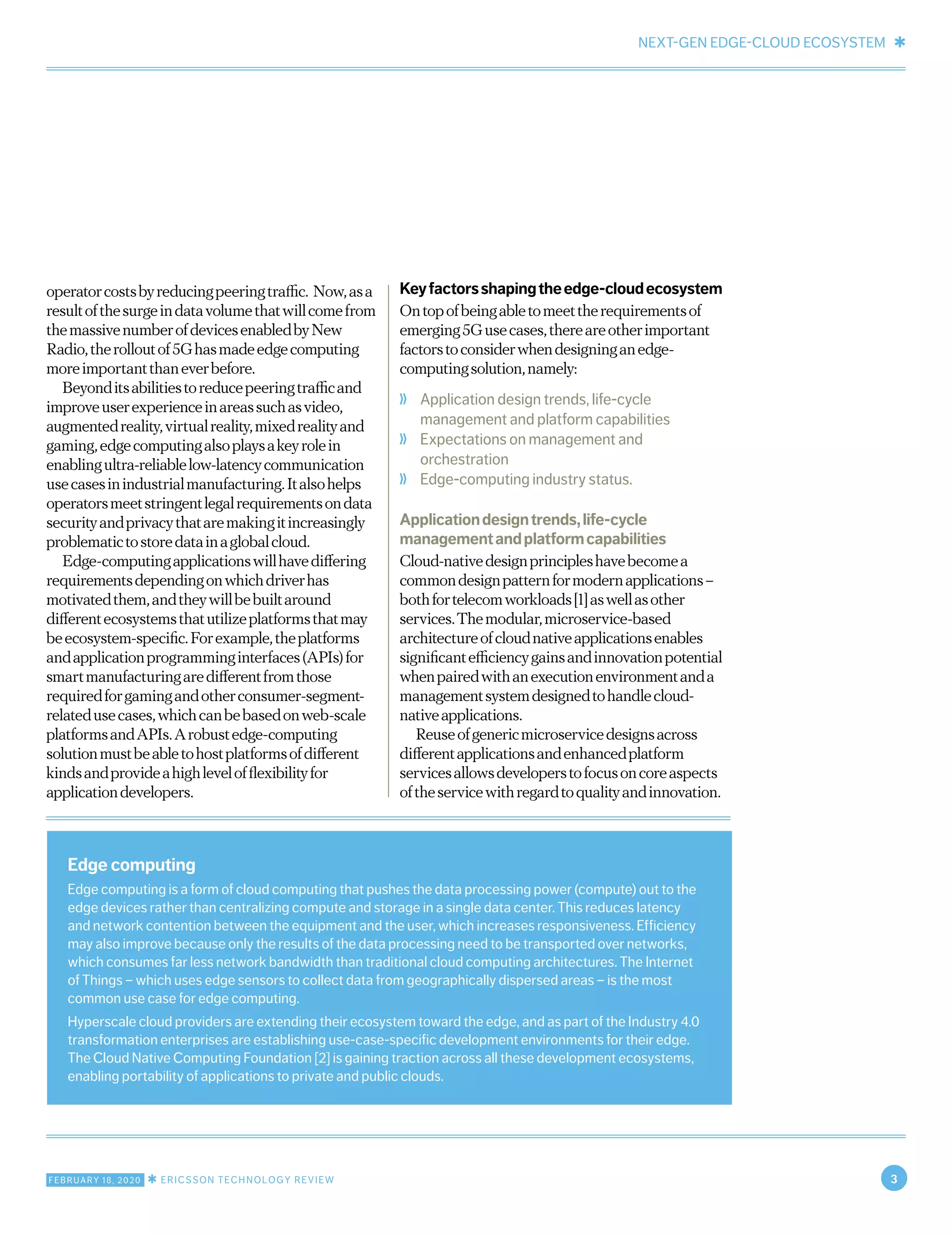 NEXT-GEN EDGE-CLOUD ECOSYSTEM ✱
FEBRUARY 18, 2020 ✱ ERICSSON TECHNOLOGY REVIEW 3
operatorcostsbyreducingpeeringtraffic. Now,asa
resultofthesurgeindatavolumethatwillcomefrom
themassivenumberofdevicesenabledbyNew
Radio,therolloutof5Ghasmadeedgecomputing
moreimportantthaneverbefore.
Beyonditsabilitiestoreducepeeringtrafficand
improveuserexperienceinareassuchasvideo,
augmentedreality,virtualreality,mixedrealityand
gaming,edgecomputingalsoplaysakeyrolein
enablingultra-reliablelow-latencycommunication
usecasesinindustrialmanufacturing.Italsohelps
operatorsmeetstringentlegalrequirementsondata
securityandprivacythataremakingitincreasingly
problematictostoredatainaglobalcloud.
Edge-computingapplicationswillhavediffering
requirementsdependingonwhichdriverhas
motivatedthem,andtheywillbebuiltaround
differentecosystemsthatutilizeplatformsthatmay
beecosystem-specific.Forexample,theplatforms
andapplicationprogramminginterfaces(APIs)for
smartmanufacturingaredifferentfromthose
requiredforgamingandotherconsumer-segment-
relatedusecases,whichcanbebasedonweb-scale
platformsandAPIs.Arobustedge-computing
solutionmustbeabletohostplatformsofdifferent
kindsandprovideahighlevelofflexibilityfor
applicationdevelopers.
Keyfactorsshapingtheedge-cloudecosystem
Ontopofbeingabletomeettherequirementsof
emerging5Gusecases,thereareotherimportant
factorstoconsiderwhendesigninganedge-
computingsolution,namely:
	❭ Application design trends, life-cycle
management and platform capabilities
	❭ Expectations on management and
orchestration
	❭ Edge-computing industry status.
Applicationdesigntrends,life-cycle
managementandplatformcapabilities
Cloud-nativedesignprincipleshavebecomea
commondesignpatternformodernapplications–
bothfortelecomworkloads[1]aswellasother
services.Themodular,microservice-based
architectureofcloudnativeapplicationsenables
significantefficiencygainsandinnovationpotential
whenpairedwithanexecutionenvironmentanda
managementsystemdesignedtohandlecloud-
nativeapplications.
Reuseofgenericmicroservicedesignsacross
differentapplicationsandenhancedplatform
servicesallowsdeveloperstofocusoncoreaspects
oftheservicewithregardtoqualityandinnovation.
Edge computing
Edge computing is a form of cloud computing that pushes the data processing power (compute) out to the
edge devices rather than centralizing compute and storage in a single data center. This reduces latency
and network contention between the equipment and the user, which increases responsiveness. Efficiency
may also improve because only the results of the data processing need to be transported over networks,
which consumes far less network bandwidth than traditional cloud computing architectures. The Internet
of Things – which uses edge sensors to collect data from geographically dispersed areas – is the most
common use case for edge computing.
Hyperscale cloud providers are extending their ecosystem toward the edge, and as part of the Industry 4.0
transformation enterprises are establishing use-case-specific development environments for their edge.
The Cloud Native Computing Foundation [2] is gaining traction across all these development ecosystems,
enabling portability of applications to private and public clouds.
 