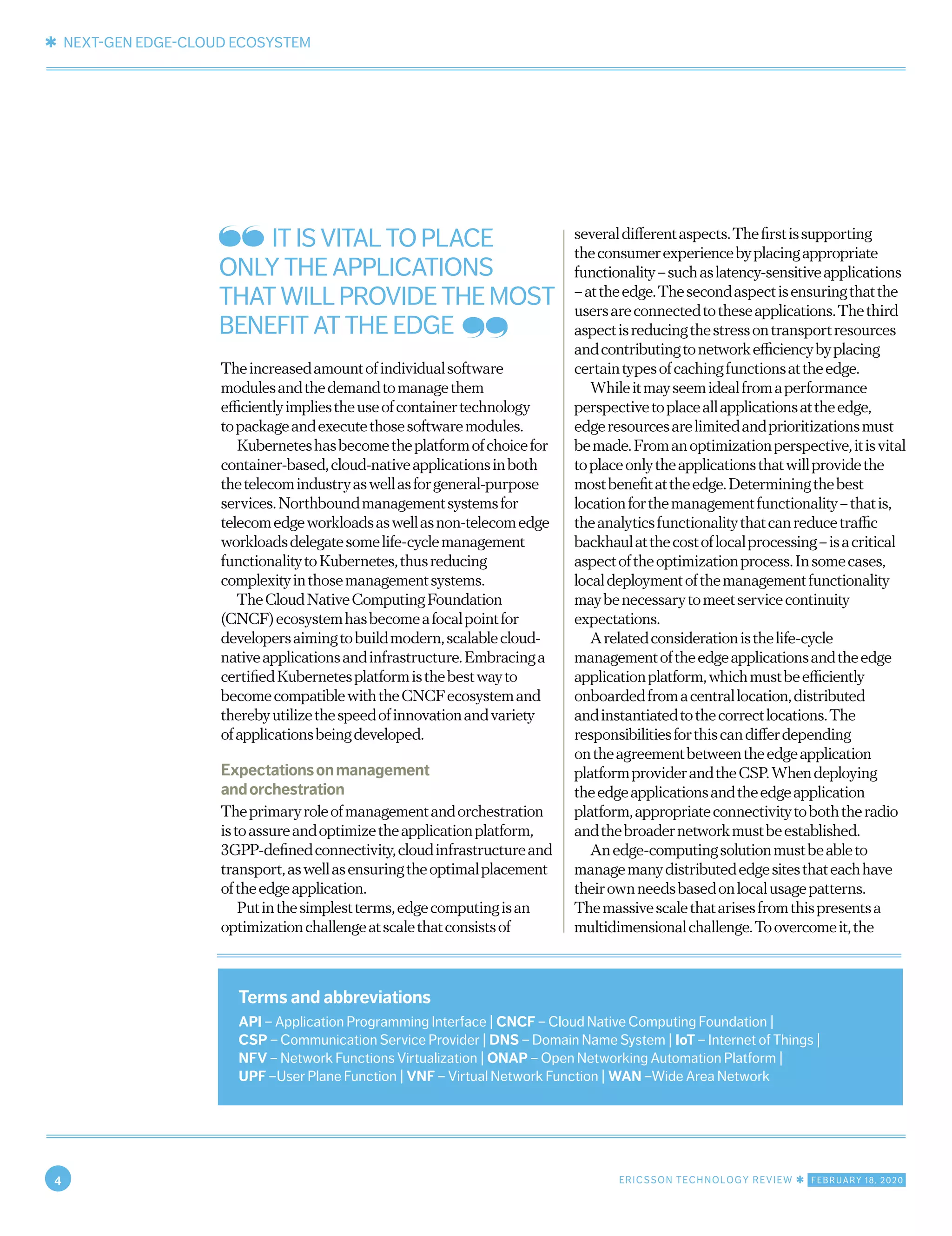 ✱ NEXT-GEN EDGE-CLOUD ECOSYSTEM
4 ERICSSON TECHNOLOGY REVIEW ✱ FEBRUARY 18, 2020
Theincreasedamountofindividualsoftware
modulesandthedemandtomanagethem
efficientlyimpliestheuseofcontainertechnology
topackageandexecutethosesoftwaremodules.
Kuberneteshasbecometheplatformofchoicefor
container-based,cloud-nativeapplicationsinboth
thetelecomindustryaswellasforgeneral-purpose
services.Northboundmanagementsystemsfor
telecomedgeworkloadsaswellasnon-telecomedge
workloadsdelegatesomelife-cyclemanagement
functionalitytoKubernetes,thusreducing
complexityinthosemanagementsystems.
TheCloudNativeComputingFoundation
(CNCF)ecosystemhasbecomeafocalpointfor
developersaimingtobuildmodern,scalablecloud-
nativeapplicationsandinfrastructure.Embracinga
certifiedKubernetesplatformisthebestwayto
becomecompatiblewiththeCNCFecosystemand
therebyutilizethespeedofinnovationandvariety
ofapplicationsbeingdeveloped.
Expectationsonmanagement
andorchestration
Theprimaryroleofmanagementandorchestration
istoassureandoptimizetheapplicationplatform,
3GPP-definedconnectivity,cloudinfrastructureand
transport,aswellasensuringtheoptimalplacement
oftheedgeapplication.
Putinthesimplestterms,edgecomputingisan
optimizationchallengeatscalethatconsistsof
severaldifferentaspects.Thefirstissupporting
theconsumerexperiencebyplacingappropriate
functionality–suchaslatency-sensitiveapplications
–attheedge.Thesecondaspectisensuringthatthe
usersareconnectedtotheseapplications.Thethird
aspectisreducingthestressontransportresources
andcontributingtonetworkefficiencybyplacing
certaintypesofcachingfunctionsattheedge.
Whileitmayseemidealfromaperformance
perspectivetoplaceallapplicationsattheedge,
edgeresourcesarelimitedandprioritizationsmust
bemade.Fromanoptimizationperspective,itisvital
toplaceonlytheapplicationsthatwillprovidethe
mostbenefitattheedge.Determiningthebest
locationforthemanagementfunctionality–thatis,
theanalyticsfunctionalitythatcanreducetraffic
backhaulatthecostoflocalprocessing–isacritical
aspectoftheoptimizationprocess.Insomecases,
localdeploymentofthemanagementfunctionality
maybenecessarytomeetservicecontinuity
expectations.
Arelatedconsiderationisthelife-cycle
managementoftheedgeapplicationsandtheedge
applicationplatform,whichmustbeefficiently
onboardedfromacentrallocation,distributed
andinstantiatedtothecorrectlocations.The
responsibilitiesforthiscandifferdepending
ontheagreementbetweentheedgeapplication
platformproviderandtheCSP.Whendeploying
theedgeapplicationsandtheedgeapplication
platform,appropriateconnectivitytoboththeradio
andthebroadernetworkmustbeestablished.
Anedge-computingsolutionmustbeableto
managemanydistributededgesitesthateachhave
theirownneedsbasedonlocalusagepatterns.
Themassivescalethatarisesfromthispresentsa
multidimensionalchallenge.Toovercomeit,the
Terms and abbreviations
API – Application Programming Interface | CNCF – Cloud Native Computing Foundation |
CSP – Communication Service Provider | DNS – Domain Name System | IoT – Internet of Things |
NFV – Network Functions Virtualization | ONAP – Open Networking Automation Platform |
UPF –User Plane Function | VNF – Virtual Network Function | WAN –Wide Area Network
IT IS VITAL TO PLACE
ONLY THE APPLICATIONS
THAT WILL PROVIDE THE MOST
BENEFIT AT THE EDGE
 