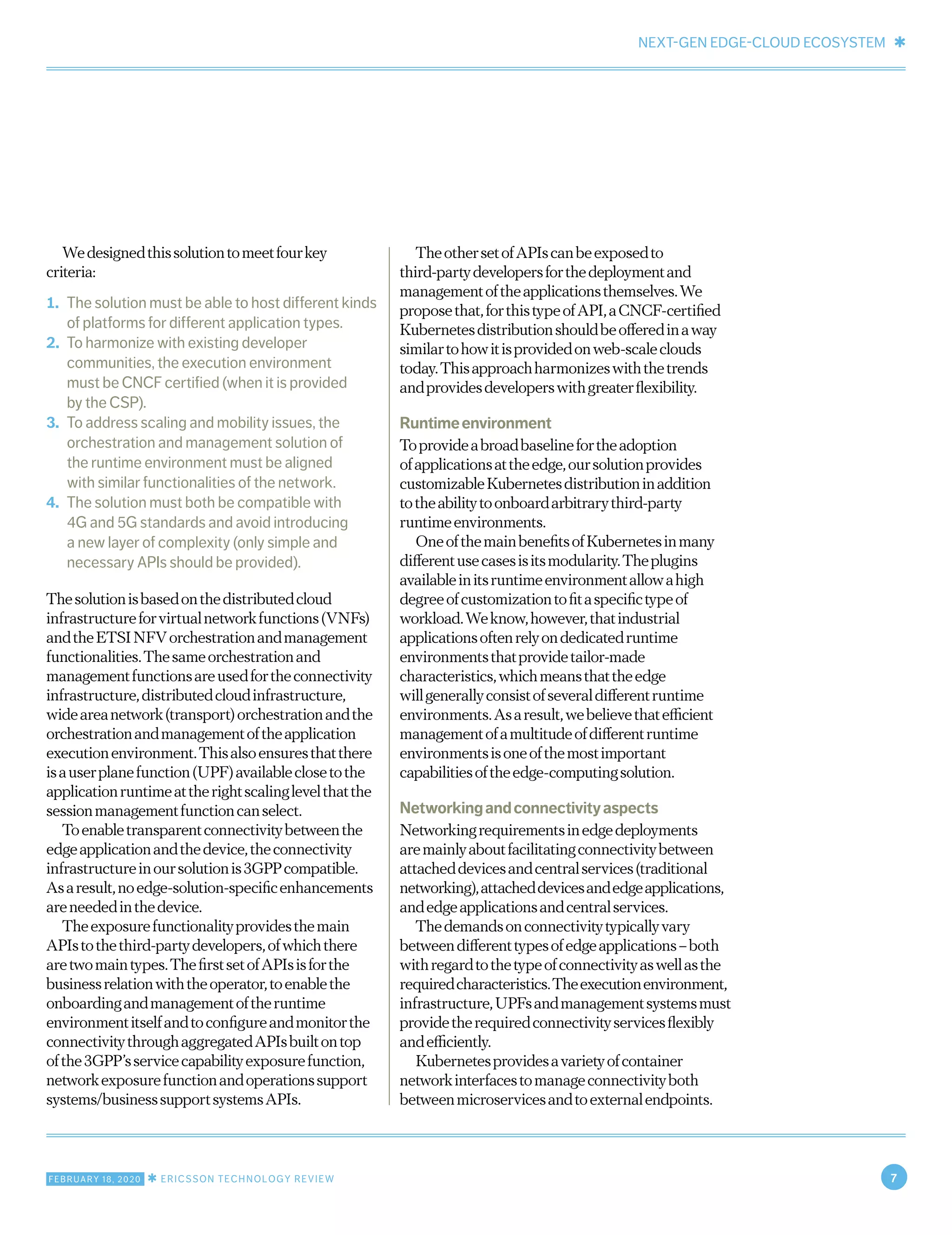 NEXT-GEN EDGE-CLOUD ECOSYSTEM ✱
FEBRUARY 18, 2020 ✱ ERICSSON TECHNOLOGY REVIEW 7
Wedesignedthissolutiontomeetfourkey
criteria:
1.	 The solution must be able to host different kinds
of platforms for different application types.
2.	 To harmonize with existing developer
communities, the execution environment
must be CNCF certified (when it is provided
by the CSP).
3.	 To address scaling and mobility issues, the
orchestration and management solution of
the runtime environment must be aligned
with similar functionalities of the network.
4.	 The solution must both be compatible with
4G and 5G standards and avoid introducing
a new layer of complexity (only simple and
necessary APIs should be provided).
Thesolutionisbasedonthedistributedcloud
infrastructureforvirtualnetworkfunctions(VNFs)
andtheETSINFVorchestrationandmanagement
functionalities.Thesameorchestrationand
managementfunctionsareusedfortheconnectivity
infrastructure,distributedcloudinfrastructure,
wideareanetwork(transport)orchestrationandthe
orchestrationandmanagementoftheapplication
executionenvironment.Thisalsoensuresthatthere
isauserplanefunction(UPF)availableclosetothe
applicationruntimeattherightscalinglevelthatthe
sessionmanagementfunctioncanselect.
Toenabletransparentconnectivitybetweenthe
edgeapplicationandthedevice,theconnectivity
infrastructureinoursolutionis3GPPcompatible.
Asaresult,noedge-solution-specificenhancements
areneededinthedevice.
Theexposurefunctionalityprovidesthemain
APIstothethird-partydevelopers,ofwhichthere
aretwomaintypes.ThefirstsetofAPIsisforthe
businessrelationwiththeoperator,toenablethe
onboardingandmanagementoftheruntime
environmentitselfandtoconfigureandmonitorthe
connectivitythroughaggregatedAPIsbuiltontop
ofthe3GPP’sservicecapabilityexposurefunction,
networkexposurefunctionandoperationssupport
systems/businesssupportsystemsAPIs.
TheothersetofAPIscanbeexposedto
third-partydevelopersforthedeploymentand
managementoftheapplicationsthemselves.We
proposethat,forthistypeofAPI,aCNCF-certified
Kubernetesdistributionshouldbeofferedinaway
similartohowitisprovidedonweb-scaleclouds
today.Thisapproachharmonizeswiththetrends
andprovidesdeveloperswithgreaterflexibility.
Runtimeenvironment
Toprovideabroadbaselinefortheadoption
ofapplicationsattheedge,oursolutionprovides
customizableKubernetesdistributioninaddition
totheabilitytoonboardarbitrarythird-party
runtimeenvironments.
OneofthemainbenefitsofKubernetesinmany
differentusecasesisitsmodularity.Theplugins
availableinitsruntimeenvironmentallowahigh
degreeofcustomizationtofitaspecifictypeof
workload.Weknow,however,thatindustrial
applicationsoftenrelyondedicatedruntime
environmentsthatprovidetailor-made
characteristics,whichmeansthattheedge
willgenerallyconsistofseveraldifferentruntime
environments.Asaresult,webelievethatefficient
managementofamultitudeofdifferentruntime
environmentsisoneofthemostimportant
capabilitiesoftheedge-computingsolution.
Networkingandconnectivityaspects
Networkingrequirementsinedgedeployments
aremainlyaboutfacilitatingconnectivitybetween
attacheddevicesandcentralservices(traditional
networking),attacheddevicesandedgeapplications,
andedgeapplicationsandcentralservices.
Thedemandsonconnectivitytypicallyvary
betweendifferenttypesofedgeapplications–both
withregardtothetypeofconnectivityaswellasthe
requiredcharacteristics.Theexecutionenvironment,
infrastructure,UPFsandmanagementsystemsmust
providetherequiredconnectivityservicesflexibly
andefficiently.
Kubernetesprovidesavarietyofcontainer
networkinterfacestomanageconnectivityboth
betweenmicroservicesandtoexternalendpoints.
 