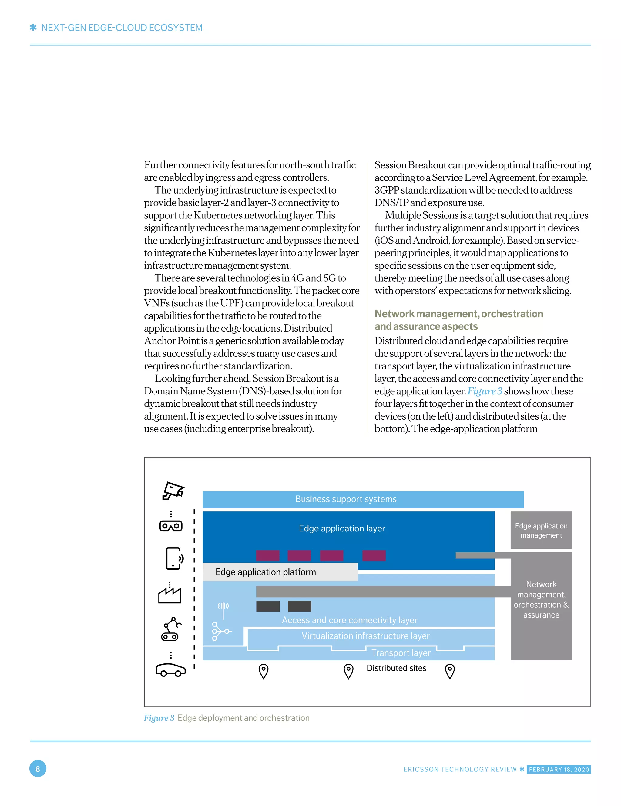 ✱ NEXT-GEN EDGE-CLOUD ECOSYSTEM
8 ERICSSON TECHNOLOGY REVIEW ✱ FEBRUARY 18, 2020
Furtherconnectivityfeaturesfornorth-southtraffic
areenabledbyingressandegresscontrollers.
Theunderlyinginfrastructureisexpectedto
providebasiclayer-2andlayer-3connectivityto
supporttheKubernetesnetworkinglayer.This
significantlyreducesthemanagementcomplexityfor
theunderlyinginfrastructureandbypassestheneed
tointegratetheKuberneteslayerintoanylowerlayer
infrastructuremanagementsystem.
Thereareseveraltechnologiesin4Gand5Gto
providelocalbreakoutfunctionality.Thepacketcore
VNFs(suchastheUPF)canprovidelocalbreakout
capabilitiesforthetraffictoberoutedtothe
applicationsintheedgelocations.Distributed
AnchorPointisagenericsolutionavailabletoday
thatsuccessfullyaddressesmanyusecasesand
requiresnofurtherstandardization.
Lookingfurtherahead,SessionBreakoutisa
DomainNameSystem(DNS)-basedsolutionfor
dynamicbreakoutthatstillneedsindustry
alignment.Itisexpectedtosolveissuesinmany
usecases(includingenterprisebreakout).
SessionBreakoutcanprovideoptimaltraffic-routing
accordingtoaServiceLevelAgreement,forexample.
3GPPstandardizationwillbeneededtoaddress
DNS/IPandexposureuse.
MultipleSessionsisatargetsolutionthatrequires
furtherindustryalignmentandsupportindevices
(iOSandAndroid,forexample).Basedonservice-
peeringprinciples,itwouldmapapplicationsto
specificsessionsontheuserequipmentside,
therebymeetingtheneedsofallusecasesalong
withoperators’expectationsfornetworkslicing.
Networkmanagement,orchestration
andassuranceaspects
Distributedcloudandedgecapabilitiesrequire
thesupportofseverallayersinthenetwork:the
transportlayer,thevirtualizationinfrastructure
layer,theaccessandcoreconnectivitylayerandthe
edgeapplicationlayer.Figure3showshowthese
fourlayersfittogetherinthecontextofconsumer
devices(ontheleft)anddistributedsites(atthe
bottom).Theedge-applicationplatform
Figure 3 Edge deployment and orchestration
Edge application platform
Edge application layer
Virtualization infrastructure layer
Access and core connectivity layer
Transport layer
Distributed sites
Business support systems
Edge application
management
Network
management,
orchestration &
assurance
 