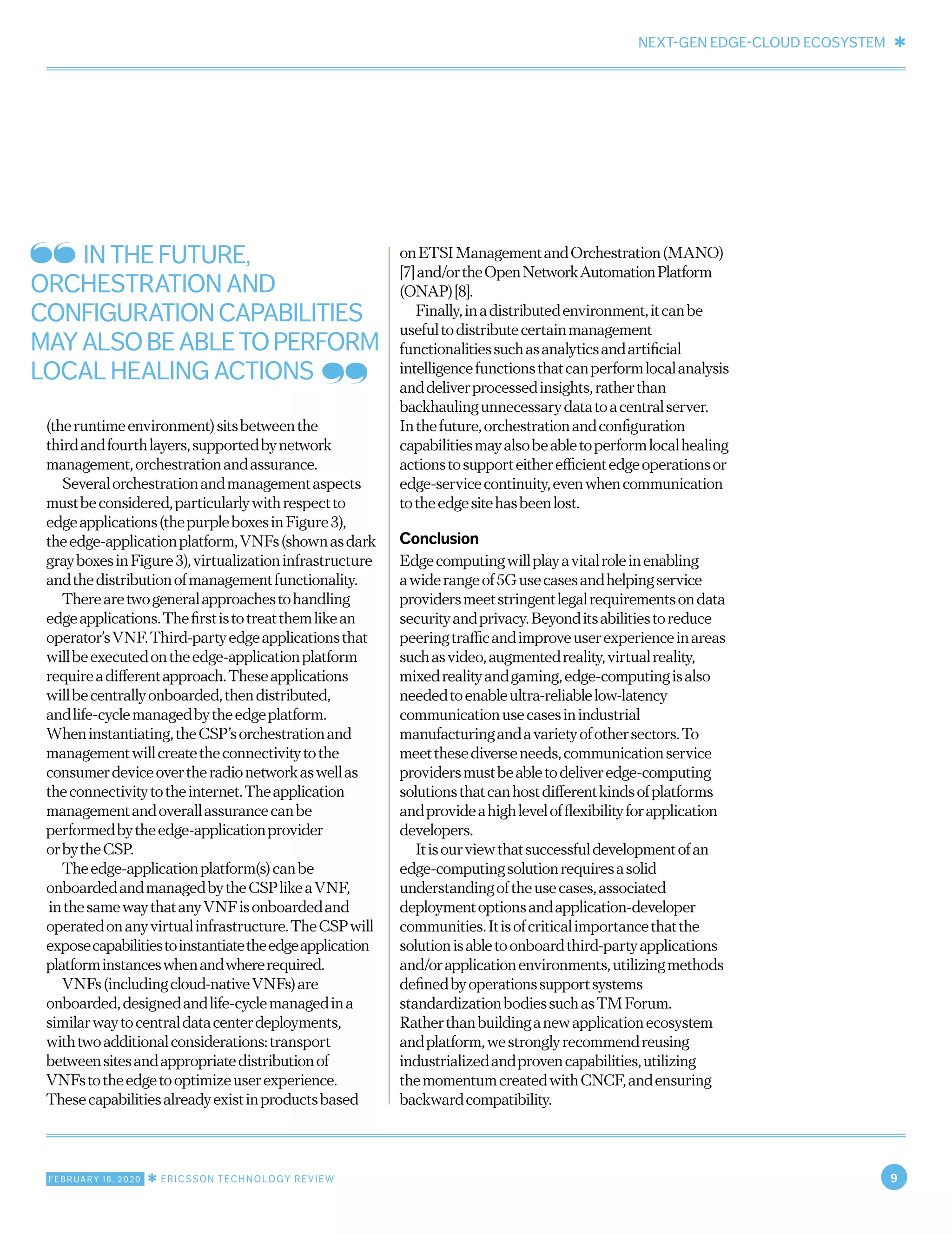 NEXT-GEN EDGE-CLOUD ECOSYSTEM ✱
FEBRUARY 18, 2020 ✱ ERICSSON TECHNOLOGY REVIEW 9
(theruntimeenvironment)sitsbetweenthe
thirdandfourthlayers,supportedbynetwork
management,orchestrationandassurance.
Severalorchestrationandmanagementaspects
mustbeconsidered,particularlywithrespectto
edgeapplications(thepurpleboxesinFigure3),
theedge-applicationplatform,VNFs(shownasdark
grayboxesinFigure3),virtualizationinfrastructure
andthedistributionofmanagementfunctionality.
Therearetwogeneralapproachestohandling
edgeapplications.Thefirstistotreatthemlikean
operator’sVNF.Third-partyedgeapplicationsthat
willbeexecutedontheedge-applicationplatform
requireadifferentapproach.Theseapplications
willbecentrallyonboarded,thendistributed,
andlife-cyclemanagedbytheedgeplatform.
Wheninstantiating,theCSP’sorchestrationand
managementwillcreatetheconnectivitytothe
consumerdeviceovertheradionetworkaswellas
theconnectivitytotheinternet.Theapplication
managementandoverallassurancecanbe
performedbytheedge-applicationprovider
orbytheCSP.
Theedge-applicationplatform(s)canbe
onboardedandmanagedbytheCSPlikeaVNF,
inthesamewaythatanyVNFisonboardedand
operatedonanyvirtualinfrastructure.TheCSPwill
exposecapabilitiestoinstantiatetheedgeapplication
platforminstanceswhenandwhererequired.
VNFs(includingcloud-nativeVNFs)are
onboarded,designedandlife-cyclemanagedina
similarwaytocentraldatacenterdeployments,
withtwoadditionalconsiderations:transport
betweensitesandappropriatedistributionof
VNFstotheedgetooptimizeuserexperience.
Thesecapabilitiesalreadyexistinproductsbased
onETSIManagementandOrchestration(MANO)
[7]and/ortheOpenNetworkAutomationPlatform
(ONAP)[8].
Finally,inadistributedenvironment,itcanbe
usefultodistributecertainmanagement
functionalitiessuchasanalyticsandartificial
intelligencefunctionsthatcanperformlocalanalysis
anddeliverprocessedinsights,ratherthan
backhaulingunnecessarydatatoacentralserver.
Inthefuture,orchestrationandconfiguration
capabilitiesmayalsobeabletoperformlocalhealing
actionstosupporteitherefficientedgeoperationsor
edge-servicecontinuity,evenwhencommunication
totheedgesitehasbeenlost.
Conclusion
Edgecomputingwillplayavitalroleinenabling
awiderangeof5Gusecasesandhelpingservice
providersmeetstringentlegalrequirementsondata
securityandprivacy.Beyonditsabilitiestoreduce
peeringtrafficandimproveuserexperienceinareas
suchasvideo,augmentedreality,virtualreality,
mixedrealityandgaming,edge-computingisalso
neededtoenableultra-reliablelow-latency
communicationusecasesinindustrial
manufacturingandavarietyofothersectors.To
meetthesediverseneeds,communicationservice
providersmustbeabletodeliveredge-computing
solutionsthatcanhostdifferentkindsofplatforms
andprovideahighlevelofflexibilityforapplication
developers.
Itisourviewthatsuccessfuldevelopmentofan
edge-computingsolutionrequiresasolid
understandingoftheusecases,associated
deploymentoptionsandapplication-developer
communities.Itisofcriticalimportancethatthe
solutionisabletoonboardthird-partyapplications
and/orapplicationenvironments,utilizingmethods
definedbyoperationssupportsystems
standardizationbodiessuchasTMForum.
Ratherthanbuildinganewapplicationecosystem
andplatform,westronglyrecommendreusing
industrializedandprovencapabilities,utilizing
themomentumcreatedwithCNCF,andensuring
backwardcompatibility.
IN THE FUTURE,
ORCHESTRATION AND
CONFIGURATIONCAPABILITIES
MAYALSOBEABLETOPERFORM
LOCAL HEALING ACTIONS
 