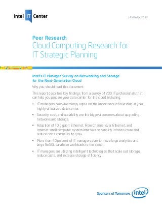 JANUARY 2012




Peer Research
Cloud Computing Research for
IT Strategic Planning

Intel’s IT Manager Survey on Networking and Storage
for the Next-Generation Cloud
Why you should read this document:
This report describes key findings from a survey of 200 IT professionals that
can help you prepare your data center for the cloud, including:
•	 IT managers overwhelmingly agree on the importance of investing in your
   highly virtualized data center.
•	 Security, cost, and scalability are the biggest concerns about upgrading
   networks and storage.
•	 Adoption of 10 gigabit Ethernet, Fibre Channel over Ethernet, and
   Internet small computer system interface to simplify infrastructure and
   reduce costs continues to grow.
•	 More than 40 percent of IT managers plan to move large analytics and
   large NoSQL database workloads to the cloud.
•	 IT managers are utilizing intelligent technologies that scale out storage,
   reduce costs, and increase storage efficiency.
 