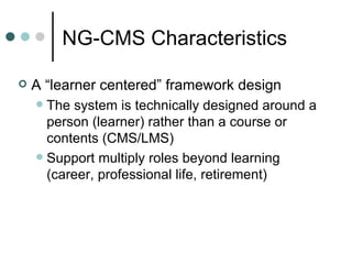 A “learner centered” framework design The system is technically designed around a person (learner) rather than a course or contents (CMS/LMS) Support multiply roles beyond learning (career, professional life, retirement) NG-CMS Characteristics 