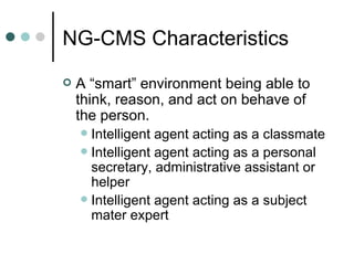 A “smart” environment being able to think, reason, and act on behave of the person. Intelligent agent acting as a classmate Intelligent agent acting as a personal secretary, administrative assistant or helper  Intelligent agent acting as a subject mater expert NG-CMS Characteristics 