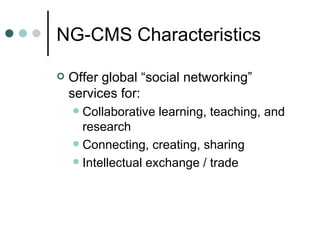 Offer global “social networking” services for: Collaborative learning, teaching, and research Connecting, creating, sharing Intellectual exchange / trade  NG-CMS Characteristics 