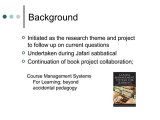 Background Initiated as the research theme and project to follow up on current questions Undertaken during Jafari sabbatical Continuation of book project collaboration; Course Management Systems For Learning; beyond accidental pedagogy  