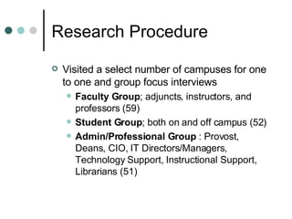 Research Procedure Visited a select number of campuses for one to one and group focus interviews Faculty Group ; adjuncts, instructors, and professors (59) Student Group ; both on and off campus (52) Admin/Professional Group  : Provost, Deans, CIO, IT Directors/Managers, Technology Support, Instructional Support, Librarians (51) 