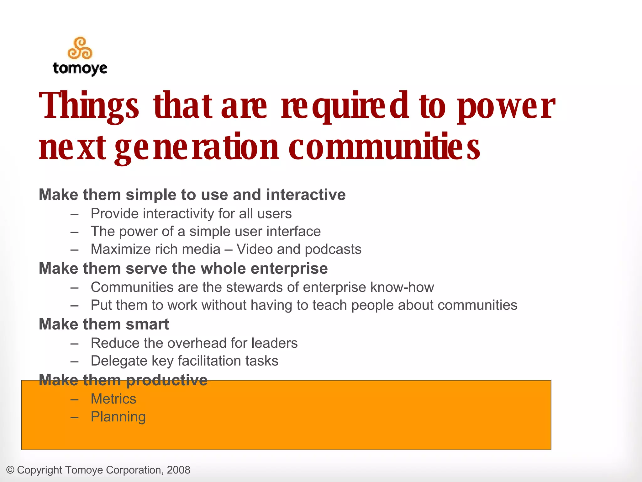 Things that are required to power next generation communities Make them simple to use and interactive Provide interactivity for all users  The power of a simple user interface Maximize rich media – Video and podcasts Make them serve the whole enterprise Communities are the stewards of enterprise know-how  Put them to work without having to teach people about communities Make them smart Reduce the overhead for leaders Delegate key facilitation tasks Make them productive Metrics  Planning 