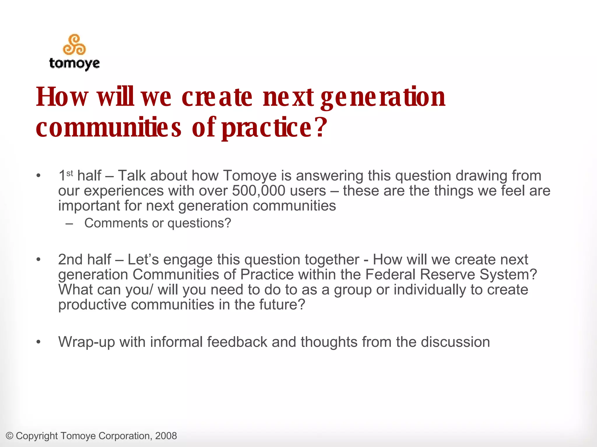 How will we create next generation communities of practice? 1 st  half – Talk about how Tomoye is answering this question drawing from our experiences with over 500,000 users – these are the things we feel are important for next generation communities Comments or questions? 2nd half – Let’s engage this question together - How will we create next generation Communities of Practice within the Federal Reserve System?  What can you/ will you need to do to as a group or individually to create productive communities in the future? Wrap-up with informal feedback and thoughts from the discussion 