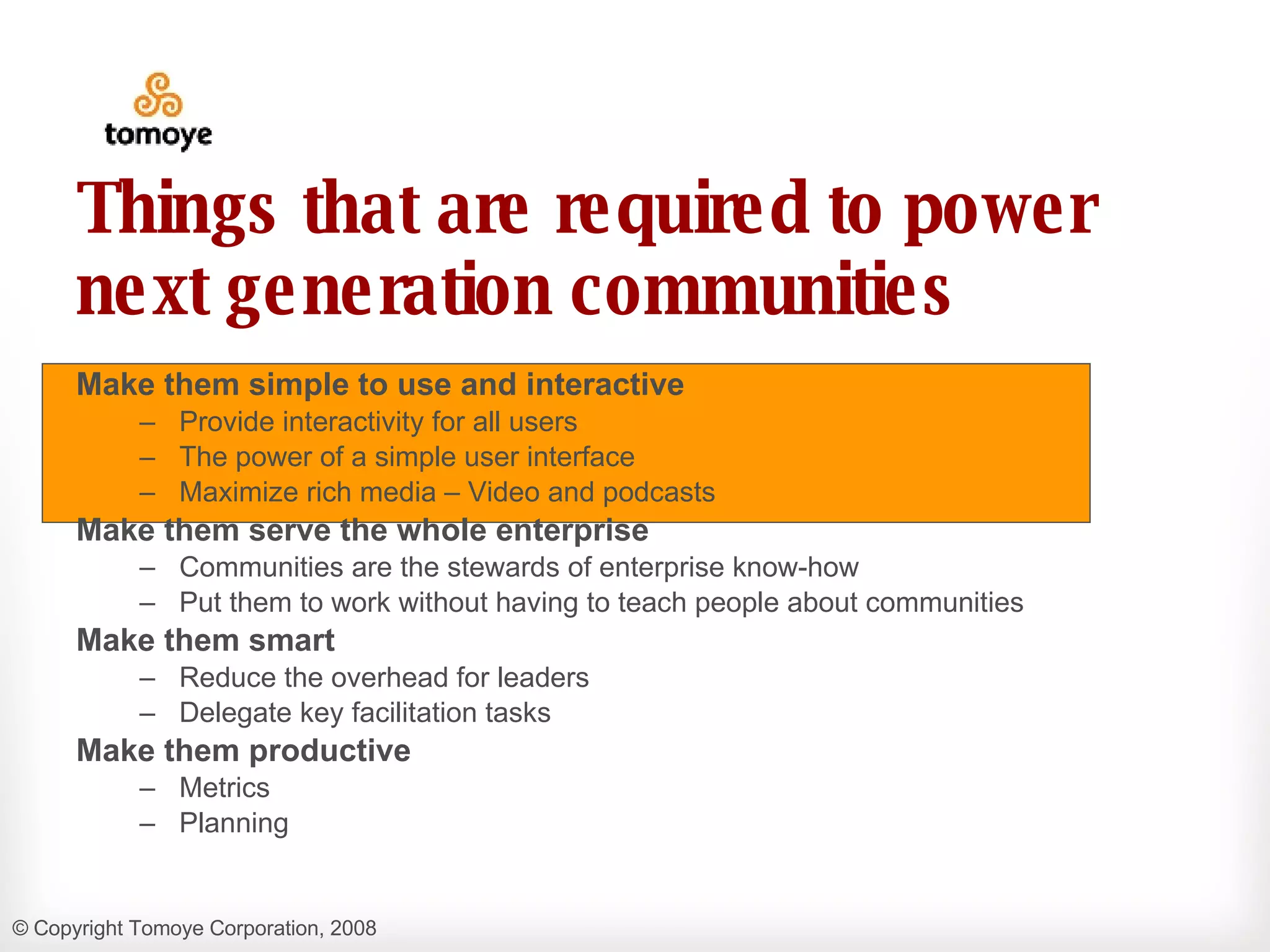 Things that are required to power next generation communities Make them simple to use and interactive Provide interactivity for all users  The power of a simple user interface Maximize rich media – Video and podcasts Make them serve the whole enterprise Communities are the stewards of enterprise know-how  Put them to work without having to teach people about communities Make them smart Reduce the overhead for leaders Delegate key facilitation tasks Make them productive Metrics  Planning 