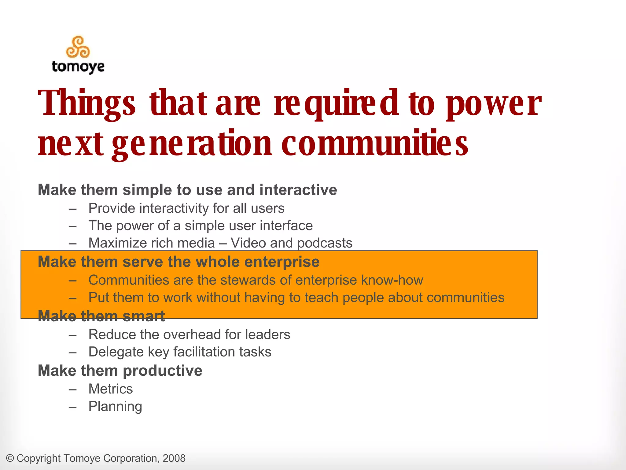 Things that are required to power next generation communities Make them simple to use and interactive Provide interactivity for all users  The power of a simple user interface Maximize rich media – Video and podcasts Make them serve the whole enterprise Communities are the stewards of enterprise know-how  Put them to work without having to teach people about communities Make them smart Reduce the overhead for leaders Delegate key facilitation tasks Make them productive Metrics  Planning 