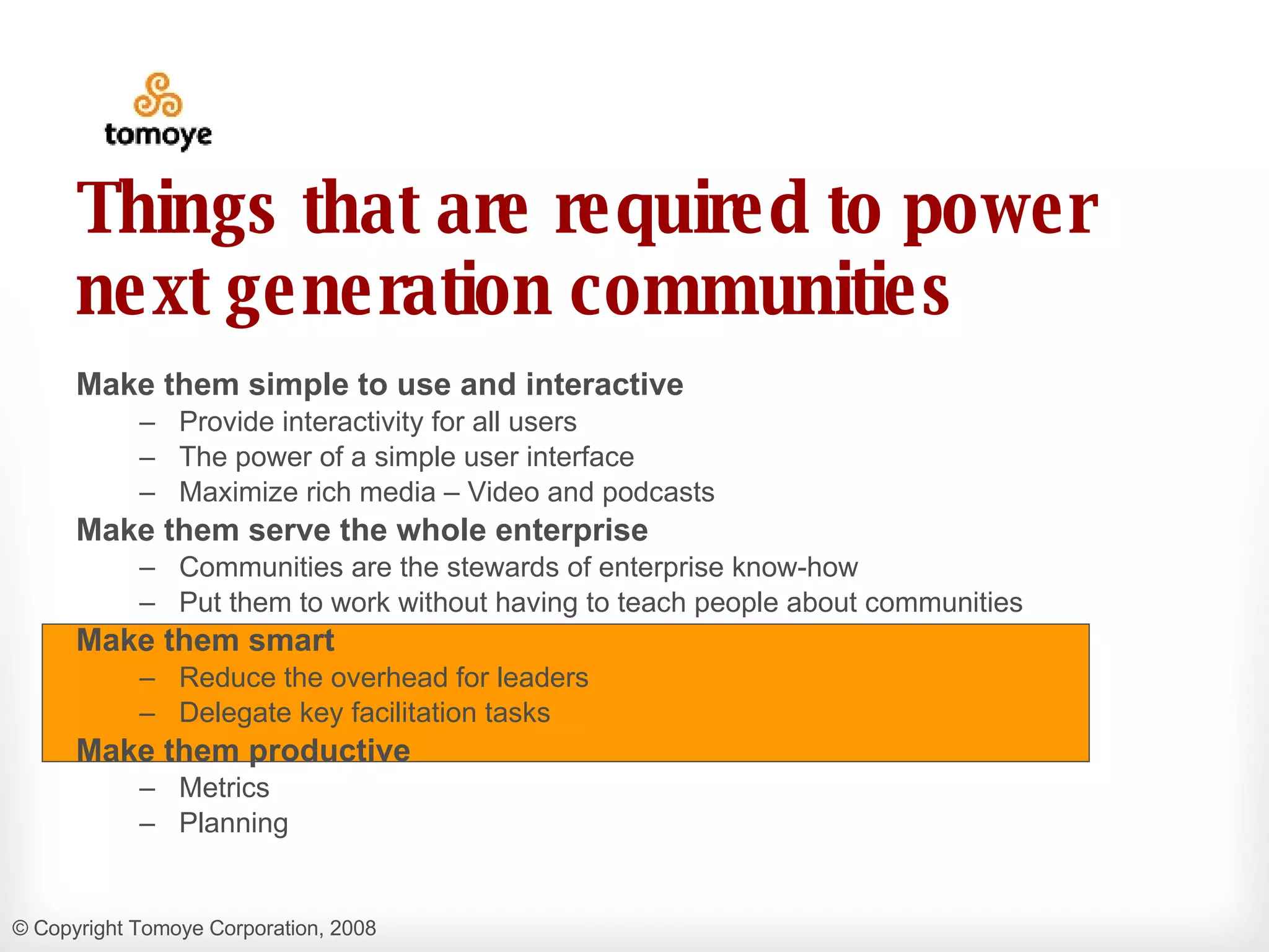 Things that are required to power next generation communities Make them simple to use and interactive Provide interactivity for all users  The power of a simple user interface Maximize rich media – Video and podcasts Make them serve the whole enterprise Communities are the stewards of enterprise know-how  Put them to work without having to teach people about communities Make them smart Reduce the overhead for leaders Delegate key facilitation tasks Make them productive Metrics  Planning 