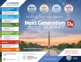 TABLE OF CONTENTS
Register Early for
Maximum Savings!
TABLE OF
CONTENTS#NGDx20
P R E M I E R S P O N S O R
Organized by
800+
Diagnostics
Professionals
58%of Attendees from
IVD & Pharma
42%
C-Suite &
Directors
60+Industry Leading
Sponsors &
Exhibitors
n Enabling Point-of-Care Diagnostics
n Point-of-Care Technologies
POCT TECHNOLOGIES
AND STRATEGY
n Enabling Point-of-Care Diagnostics
n Advanced Diagnostics for
	 Infectious Disease
POCT AND
INFECTIOUS DISEASE
n Enabling Technologies for
Liquid Biopsy
n Early Detection of Disease
LIQUID BIOPSY/
EARLY DETECTION
n Drug-Diagnostics Co-Development
& Companion Dx
n Immuno-Oncology Biomarkers
and Diagnostics
COMPANION DX AND
IO BIOMARKERS
n Coverage and Reimbursement
n Commercialization
BUSINESS
n Your NGS Lab: Relevant Issues
n NGS Advances and Multimodality
Assays
NGS ADVANCES
2020 CONFERENCE
PROGRAMS
NextGenerationDx.com
12th Annual
Advancing Diagnostics Together
AUGUST 25-27
WASHINGTON, DC
GRAND HYATT WASHINGTON
 