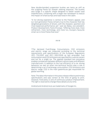 New double-bonded suspension bushes are twice as stiff as
the outgoing Fiesta for sharper steering response. The bushes
also bulge in a specific shape designed to better isolate road
imperfections, combining with a larger rear twistbeam to reduce
the impact of small bumps and road noise in the cabin.
“A fun driving experience is central to the Fiesta’s appeal, and
our next generation Fiesta remains true to the character that has
delighted generations of drivers, with the sharpest, sportiest and
most balanced performance yet,” said Joe Bakaj, vice president,
Product Development, Ford of Europe. “Offering more style, more
refinement, more technology, and more fun, Europe’s favourite
small car is more Fiesta than ever.”
‑ ‑ ‑
*The declared Fuel/Energy Consumptions, CO2 emissions
and electric range are measured according to the technical
requirements and specifications of the European Regulations
(EC) 715/2007 and (EC) 692/2008 as last amended. Fuel
consumption and CO2 emissions are specified for a vehicle variant
and not for a single car. The applied standard test procedure
enables comparison between different vehicle types and different
manufacturers. In addition to the fuel efficiency of a car, driving
behaviour as well as other non-technical factors play a role in
determining a car's fuel/energy consumption, CO2 emissions and
electric range. CO2 is the main greenhouse gas responsible for
global warming.
Note: The data information in this press release reflects preliminary
specifications and was correct at the time of going to print.
However, Ford policy is one of continuous product improvement.
The right is reserved to change these details at any time.
Android and Android Auto are trademarks of Google Inc.
 