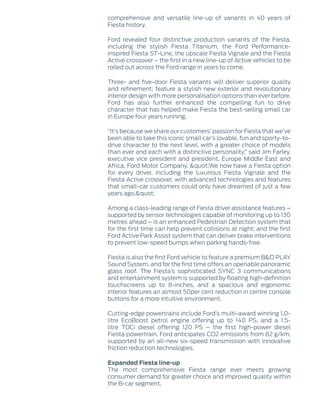 comprehensive and versatile line-up of variants in 40 years of
Fiesta history.
Ford revealed four distinctive production variants of the Fiesta,
including the stylish Fiesta Titanium, the Ford Performance-
inspired Fiesta ST-Line, the upscale Fiesta Vignale and the Fiesta
Active crossover – the first in a new line-up of Active vehicles to be
rolled out across the Ford range in years to come.
Three- and five-door Fiesta variants will deliver superior quality
and refinement; feature a stylish new exterior and revolutionary
interior design with more personalisation options than ever before.
Ford has also further enhanced the compelling fun to drive
character that has helped make Fiesta the best-selling small car
in Europe four years running.
“It's because we share our customers’ passion for Fiesta that we’ve
been able to take this iconic small car’s lovable, fun and sporty-to-
drive character to the next level, with a greater choice of models
than ever and each with a distinctive personality,” said Jim Farley,
executive vice president and president, Europe Middle East and
Africa, Ford Motor Company. "We now have a Fiesta option
for every driver, including the luxurious Fiesta Vignale and the
Fiesta Active crossover, with advanced technologies and features
that small-car customers could only have dreamed of just a few
years ago."
Among a class-leading range of Fiesta driver assistance features –
supported by sensor technologies capable of monitoring up to 130
metres ahead – is an enhanced Pedestrian Detection system that
for the first time can help prevent collisions at night; and the first
Ford Active Park Assist system that can deliver brake interventions
to prevent low-speed bumps when parking hands-free.
Fiesta is also the first Ford vehicle to feature a premium B&O PLAY
Sound System, and for the first time offers an openable panoramic
glass roof. The Fiesta’s sophisticated SYNC 3 communications
and entertainment system is supported by floating high-definition
touchscreens up to 8-inches, and a spacious and ergonomic
interior features an almost 50per cent reduction in centre console
buttons for a more intuitive environment.
Cutting-edge powertrains include Ford’s multi-award winning 1.0-
litre EcoBoost petrol engine offering up to 140 PS, and a 1.5-
litre TDCi diesel offering 120 PS – the first high-power diesel
Fiesta powertrain. Ford anticipates CO2 emissions from 82 g/km,
supported by an all-new six-speed transmission with innovative
friction reduction technologies.
Expanded Fiesta line-up
The most comprehensive Fiesta range ever meets growing
consumer demand for greater choice and improved quality within
the B-car segment.
 