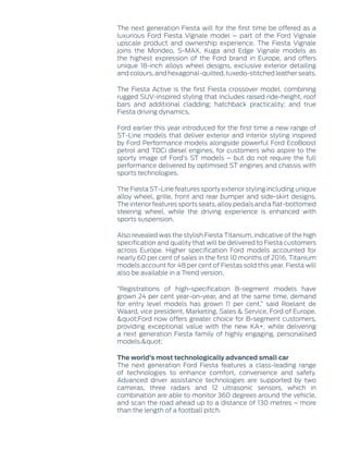 The next generation Fiesta will for the first time be offered as a
luxurious Ford Fiesta Vignale model – part of the Ford Vignale
upscale product and ownership experience. The Fiesta Vignale
joins the Mondeo, S-MAX, Kuga and Edge Vignale models as
the highest expression of the Ford brand in Europe, and offers
unique 18-inch alloys wheel designs, exclusive exterior detailing
and colours, and hexagonal-quilted, tuxedo-stitched leather seats.
The Fiesta Active is the first Fiesta crossover model, combining
rugged SUV-inspired styling that includes raised ride-height, roof
bars and additional cladding; hatchback practicality; and true
Fiesta driving dynamics.
Ford earlier this year introduced for the first time a new range of
ST-Line models that deliver exterior and interior styling inspired
by Ford Performance models alongside powerful Ford EcoBoost
petrol and TDCi diesel engines, for customers who aspire to the
sporty image of Ford’s ST models – but do not require the full
performance delivered by optimised ST engines and chassis with
sports technologies.
The Fiesta ST-Line features sporty exterior styling including unique
alloy wheel, grille, front and rear bumper and side-skirt designs.
The interior features sports seats, alloy pedals and a flat-bottomed
steering wheel, while the driving experience is enhanced with
sports suspension.
Also revealed was the stylish Fiesta Titanium, indicative of the high
specification and quality that will be delivered to Fiesta customers
across Europe. Higher specification Ford models accounted for
nearly 60 per cent of sales in the first 10 months of 2016. Titanium
models account for 48 per cent of Fiestas sold this year. Fiesta will
also be available in a Trend version.
“Registrations of high-specification B-segment models have
grown 24 per cent year-on-year, and at the same time, demand
for entry level models has grown 11 per cent,” said Roelant de
Waard, vice president, Marketing, Sales & Service, Ford of Europe.
"Ford now offers greater choice for B-segment customers,
providing exceptional value with the new KA+, while delivering
a next generation Fiesta family of highly engaging, personalised
models."
The world’s most technologically advanced small car
The next generation Ford Fiesta features a class-leading range
of technologies to enhance comfort, convenience and safety.
Advanced driver assistance technologies are supported by two
cameras, three radars and 12 ultrasonic sensors, which in
combination are able to monitor 360 degrees around the vehicle,
and scan the road ahead up to a distance of 130 metres – more
than the length of a football pitch.
 