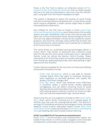 Fiesta is the first Ford to deliver an enhanced version of Pre-
Collision Assist with Pedestrian Detection that can detect people
who are in or near the road ahead, or who may cross the vehicle’s
path, using light from the Fiesta’s headlights at night.
The system is designed to reduce the severity of some frontal
collisions involving vehicles and pedestrians, or help drivers avoid
some impacts altogether. A wider camera angle helps to better
track pedestrian movements.
Also offered for the first time on Fiesta is Ford’s Active Park
Assist with Perpendicular Parking, which helps drivers find suitable
spaces and park hands‑free nose-to-tail and side-by-side with
other cars. Further enhanced for Fiesta, the technology for the first
time can now apply the brakes if drivers do not respond to system
guidance and proximity warnings while performing forward and
reverse manoeuvres, and a collision with a parked car or obstacle
to the front or rear is imminent.
“For some drivers our automated parking technologies deliver a
‘future shock’: they remain so advanced that customers using
them for the very first time can be a little awe-struck,” said Darren
Palmer, small car vehicle line director, Ford of Europe. “Brake
interventions for Active Park Assist can prevent distracted drivers
from having low speed parking bumps, and make parking in tight
spaces even less stressful.”
Further features available for the first time on Fiesta and offering
enhanced functionality include:
• Traffic Sign Recognition, which is now able to monitor
multiple speed limits that apply to individual motorway
lanes displayed on overhead gantries, and update the
display if the driver changes lane
• Auto High Beam, which now performs more effectively
in situations where a central barrier divides opposing
carriageways, and can detect oncoming trucks to avoid
dazzling drivers positioned above the central divide. A new
soft-ramping feature improves comfort for drivers at night
with soft transitioning between high- and low-beam
Fiesta is the first car in its segment in Europe to offer Cross Traffic
Alert, which warns drivers reversing out of a parking space of
vehicles that may soon be crossing behind them. The feature is
amongst 15 Fiesta driver assistance technologies in total, including
Adaptive Cruise Control, Adjustable Speed Limiter, Blind Spot
Information System, Distance Indication, Driver Alert, Lane Keeping
Aid, Lane Keeping Alert and Forward Collision Warning.
SYNC 3 and B&O PLAY for premium entertainment
Ford’s SYNC 3 communications and entertainment system will
enable Fiesta drivers to control audio, navigation and connected
smartphones using simple, conversational voice commands.
 
