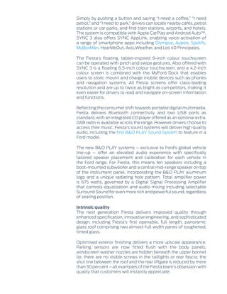 Simply by pushing a button and saying “I need a coffee,” “I need
petrol,” and “I need to park,” drivers can locate nearby cafés, petrol
stations or car parks, and find train stations, airports, and hotels.
The system is compatible with Apple CarPlay and Android Auto™.
SYNC 3 also offers SYNC AppLink, enabling voice-activation of
a range of smartphone apps including Glympse, Aupeo, Spotify,
MyBoxMan, HearMeOut, AccuWeather, and Los 40 Principales.
The Fiesta’s floating, tablet-inspired 8-inch colour touchscreen
can be operated with pinch and swipe gestures. Also offered with
SYNC 3 is a floating 6.5-inch colour touchscreen, and a 4.2-inch
colour screen is combined with the MyFord Dock that enables
users to store, mount and charge mobile devices such as phones
and navigation systems. All Fiesta screens offer class-leading
resolution and are up to twice as bright as competitors, making it
even easier for drivers to read and navigate on-screen information
and functions.
Reflecting the consumer shift towards portable digital multimedia,
Fiesta delivers Bluetooth connectivity and two USB ports as
standard, with an integrated CD player offered as an optional extra.
DAB radio is available across the range. However drivers choose to
access their music, Fiesta’s sound systems will deliver high quality
audio, including the first B&O PLAY Sound System to feature in a
Ford model.
The new B&O PLAY systems – exclusive to Ford’s global vehicle
line-up – offer an elevated audio experience with specifically
tailored speaker placement and calibration for each vehicle in
the Ford range. For Fiesta, this means ten speakers including a
boot-mounted subwoofer and a central mid-range speaker on top
of the instrument panel, incorporating the B&O PLAY aluminum
logo and a unique radiating hole pattern. Total amplifier power
is 675 watts, governed by a Digital Signal Processing Amplifier
that controls equalization and audio mixing including selectable
Surround Sound for even more rich and powerful sound, regardless
of seating position.
Intrinsic quality
The next generation Fiesta delivers improved quality through
enhanced specification, innovative engineering, and sophisticated
design, including Fiesta’s first openable, full length, panoramic
glass roof comprising two almost-full width panes of toughened,
tinted glass.
Optimised exterior finishing delivers a more upscale appearance.
Parking sensors are now fitted flush with the body panels;
windscreen washer nozzles are hidden beneath the upper bonnet
lip; there are no visible screws in the taillights or rear fascia; the
shut line between the roof and the rear liftgate is reduced by more
than 30 per cent – all examples of the Fiesta team’s obsession with
quality that customers will instantly appreciate.
 