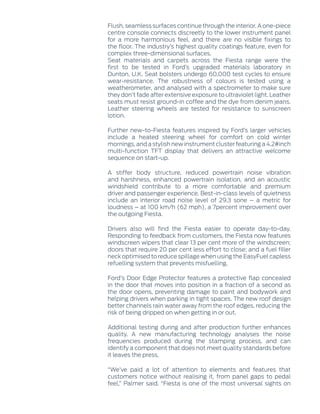 Flush, seamless surfaces continue through the interior. A one-piece
centre console connects discreetly to the lower instrument panel
for a more harmonious feel, and there are no visible fixings to
the floor. The industry’s highest quality coatings feature, even for
complex three-dimensional surfaces.
Seat materials and carpets across the Fiesta range were the
first to be tested in Ford’s upgraded materials laboratory in
Dunton, U.K. Seat bolsters undergo 60,000 test cycles to ensure
wear-resistance. The robustness of colours is tested using a
weatherometer, and analysed with a spectrometer to make sure
they don’t fade after extensive exposure to ultraviolet light. Leather
seats must resist ground-in coffee and the dye from denim jeans.
Leather steering wheels are tested for resistance to sunscreen
lotion.
Further new-to-Fiesta features inspired by Ford’s larger vehicles
include a heated steering wheel for comfort on cold winter
mornings, and a stylish new instrument cluster featuring a 4.2‑inch
multi-function TFT display that delivers an attractive welcome
sequence on start-up.
A stiffer body structure, reduced powertrain noise vibration
and harshness, enhanced powertrain isolation, and an acoustic
windshield contribute to a more comfortable and premium
driver and passenger experience. Best-in-class levels of quietness
include an interior road noise level of 29.3 sone – a metric for
loudness – at 100 km/h (62 mph), a 7percent improvement over
the outgoing Fiesta.
Drivers also will find the Fiesta easier to operate day-to-day.
Responding to feedback from customers, the Fiesta now features
windscreen wipers that clear 13 per cent more of the windscreen;
doors that require 20 per cent less effort to close; and a fuel filler
neck optimised to reduce spillage when using the EasyFuel capless
refuelling system that prevents misfuelling.
Ford’s Door Edge Protector features a protective flap concealed
in the door that moves into position in a fraction of a second as
the door opens, preventing damage to paint and bodywork and
helping drivers when parking in tight spaces. The new roof design
better channels rain water away from the roof edges, reducing the
risk of being dripped on when getting in or out.
Additional testing during and after production further enhances
quality. A new manufacturing technology analyses the noise
frequencies produced during the stamping process, and can
identify a component that does not meet quality standards before
it leaves the press.
“We’ve paid a lot of attention to elements and features that
customers notice without realising it, from panel gaps to pedal
feel,” Palmer said. “Fiesta is one of the most universal sights on
 