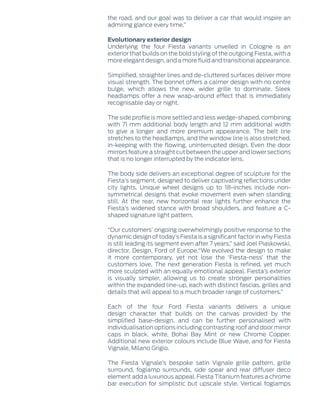 the road, and our goal was to deliver a car that would inspire an
admiring glance every time.”
Evolutionary exterior design
Underlying the four Fiesta variants unveiled in Cologne is an
exterior that builds on the bold styling of the outgoing Fiesta, with a
more elegant design, and a more fluid and transitional appearance.
Simplified, straighter lines and de-cluttered surfaces deliver more
visual strength. The bonnet offers a calmer design with no centre
bulge, which allows the new, wider grille to dominate. Sleek
headlamps offer a new wrap-around effect that is immediately
recognisable day or night.
The side profile is more settled and less wedge-shaped, combining
with 71 mm additional body length and 12 mm additional width
to give a longer and more premium appearance. The belt line
stretches to the headlamps, and the window line is also stretched,
in-keeping with the flowing, uninterrupted design. Even the door
mirrors feature a straight cut between the upper and lower sections
that is no longer interrupted by the indicator lens.
The body side delivers an exceptional degree of sculpture for the
Fiesta’s segment, designed to deliver captivating reflections under
city lights. Unique wheel designs up to 18-inches include non-
symmetrical designs that evoke movement even when standing
still. At the rear, new horizontal rear lights further enhance the
Fiesta’s widened stance with broad shoulders, and feature a C-
shaped signature light pattern.
“Our customers’ ongoing overwhelmingly positive response to the
dynamic design of today’s Fiesta is a significant factor in why Fiesta
is still leading its segment even after 7 years,” said Joel Piaskowski,
director, Design, Ford of Europe.“We evolved the design to make
it more contemporary, yet not lose the ‘Fiesta-ness’ that the
customers love. The next generation Fiesta is refined, yet much
more sculpted with an equally emotional appeal. Fiesta’s exterior
is visually simpler, allowing us to create stronger personalities
within the expanded line-up, each with distinct fascias, grilles and
details that will appeal to a much broader range of customers.”
Each of the four Ford Fiesta variants delivers a unique
design character that builds on the canvas provided by the
simplified base-design, and can be further personalised with
individualisation options including contrasting roof and door mirror
caps in black, white, Bohai Bay Mint or new Chrome Copper.
Additional new exterior colours include Blue Wave, and for Fiesta
Vignale, Milano Grigio.
The Fiesta Vignale’s bespoke satin Vignale grille pattern, grille
surround, foglamp surrounds, side spear and rear diffuser deco
element add a luxurious appeal. Fiesta Titanium features a chrome
bar execution for simplistic but upscale style. Vertical foglamps
 