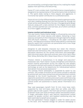 are connected by a smiling bumper feature line, making the model
appear more optimistic and welcoming.
Fiesta ST-Line’s simple mesh, Ford Performance-inspired grille is
designed to be representative of the performance that sits behind
it. The sports body styling is more angular and aggressive. A
functional rear spoiler contributes to a surefooted stance.
Fiesta Active is further differentiated by a raised suspension profile,
with dark cladding flowing from the front bumper lip, through the
wheel arches and side profile to the rear. A hexagonal grille design
features along with a dark element for the liftgate licence plate
area, contrast painted roof, and roof bars, all of which contribute
to a more rugged, versatile feel.
Interior comfort and individual style
The user-centric Fiesta interior design is influenced by consumer
interactions with smart devices and tablets. Delivering a more
spacious and premium first impression through ergonomic design
and soft-touch materials – including for the upper instrument
panel – the logical but emotive interior helps deliver a calming and
peaceful space that customers can personalise with a new range
of individualisation options.
Designed to add bespoke character but retain the interior’s
balanced and harmonious feel, individualisation options include
decorative elements for the central instrument and passenger-
side instrument panel, door pulls and rear-view mirror cap in Race
Red, Yellow, Bohai Bay Mint, Deep Impact Blue or Chrome Copper.
“Fiesta’s interior is revolutionary in its design and execution,”
Piaskowski said. “Each interior visually strengthens and enhances
Fiesta’s diverse personalities across the range.The new designs
will reward customers with quality of materials, craftsmanship and
technology, as well as the opportunity for individualised options
that deliver more personal expressions.”
The calming interior philosophy is supported by easier to use
controls. The number of buttons on the centre console is reduced
by almost half, with many connectivity and entertainment controls
relocated to the 8-inch touchscreen. The most natural and
ergonomic positions for controls and screens were confirmed using
eye-tracking software, and both the instrument cluster display and
central screen are positioned to clearly deliver information at a
glance.
Rear seat passengers benefit from 16 mm more knee room,
supported by new slim-back seats that are softer, and offer
greater side-to-side support. The front seat armrest is positioned
to benefit 19 per cent more of Fiesta’s tallest and shortest drivers.
A height adjustable driver’s seat features repositioned lumbar
support for greater comfort, and headrest positioning also has
been optimised to benefit all occupants.
The next generation Fiesta’s tailgate is wider for easier access
to the boot, and improved storage for personal belongings is
 