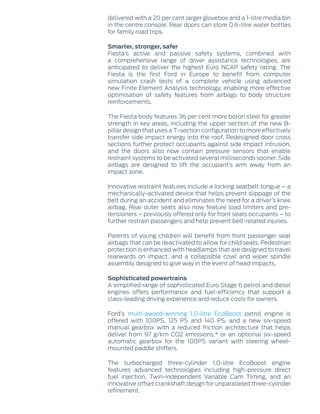 delivered with a 20 per cent larger glovebox and a 1-litre media bin
in the centre console. Rear doors can store 0.6-litre water bottles
for family road trips.
Smarter, stronger, safer
Fiesta’s active and passive safety systems, combined with
a comprehensive range of driver assistance technologies, are
anticipated to deliver the highest Euro NCAP safety rating. The
Fiesta is the first Ford in Europe to benefit from computer
simulation crash tests of a complete vehicle using advanced
new Finite Element Analysis technology, enabling more effective
optimisation of safety features from airbags to body structure
reinforcements.
The Fiesta body features 36 per cent more boron steel for greater
strength in key areas, including the upper section of the new B-
pillar design that uses a T-section configuration to more effectively
transfer side impact energy into the roof. Redesigned door cross
sections further protect occupants against side impact intrusion,
and the doors also now contain pressure sensors that enable
restraint systems to be activated several milliseconds sooner. Side
airbags are designed to lift the occupant’s arm away from an
impact zone.
Innovative restraint features include a locking seatbelt tongue – a
mechanically-activated device that helps prevent slippage of the
belt during an accident and eliminates the need for a driver’s knee
airbag. Rear outer seats also now feature load limiters and pre-
tensioners – previously offered only for front seats occupants – to
further restrain passengers and help prevent belt-related injuries.
Parents of young children will benefit from front passenger seat
airbags that can be deactivated to allow for child seats. Pedestrian
protection is enhanced with headlamps that are designed to travel
rearwards on impact, and a collapsible cowl and wiper spindle
assembly designed to give way in the event of head impacts.
Sophisticated powertrains
A simplified range of sophisticated Euro Stage 6 petrol and diesel
engines offers performance and fuel-efficiency that support a
class-leading driving experience and reduce costs for owners.
Ford’s multi-award-winning 1.0-litre EcoBoost petrol engine is
offered with 100PS, 125 PS and 140 PS, and a new six-speed
manual gearbox with a reduced friction architecture that helps
deliver from 97 g/km CO2 emissions,* or an optional six-speed
automatic gearbox for the 100PS variant with steering wheel-
mounted paddle shifters.
The turbocharged three-cylinder 1.0-litre EcoBoost engine
features advanced technologies including high-pressure direct
fuel injection, Twin-independent Variable Cam Timing, and an
innovative offset crankshaft design for unparalleled three-cylinder
refinement.
 