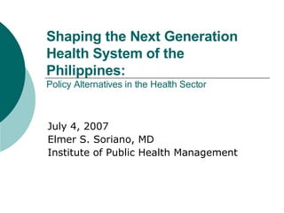 Shaping the Next Generation Health System of the Philippines:  Policy Alternatives in the Health Sector July 4, 2007 Elmer S. Soriano, MD Institute of Public Health Management 