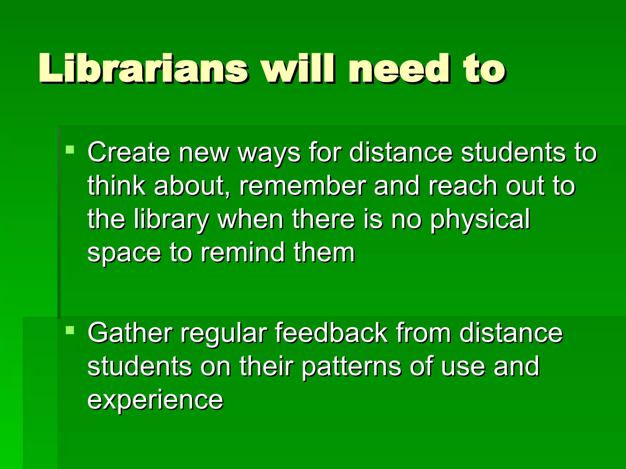 Librarians will need to Create new ways for distance students to think about, remember and reach out to the library when there is no physical space to remind them Gather regular feedback from distance students on their patterns of use and experience 