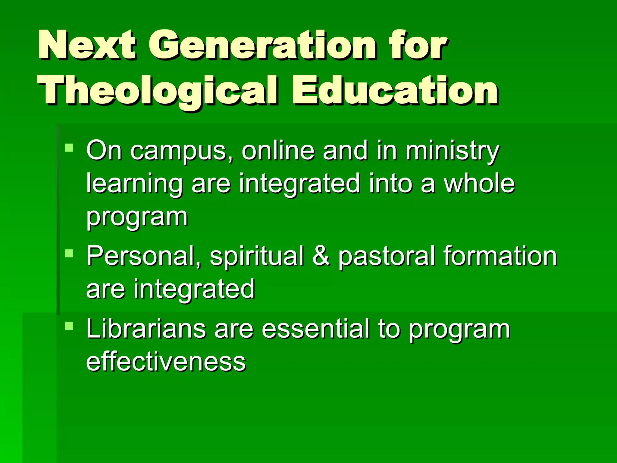 Next Generation for Theological Education On campus, online and in ministry learning are integrated into a whole program Personal, spiritual & pastoral formation are integrated  Librarians are essential to program effectiveness 