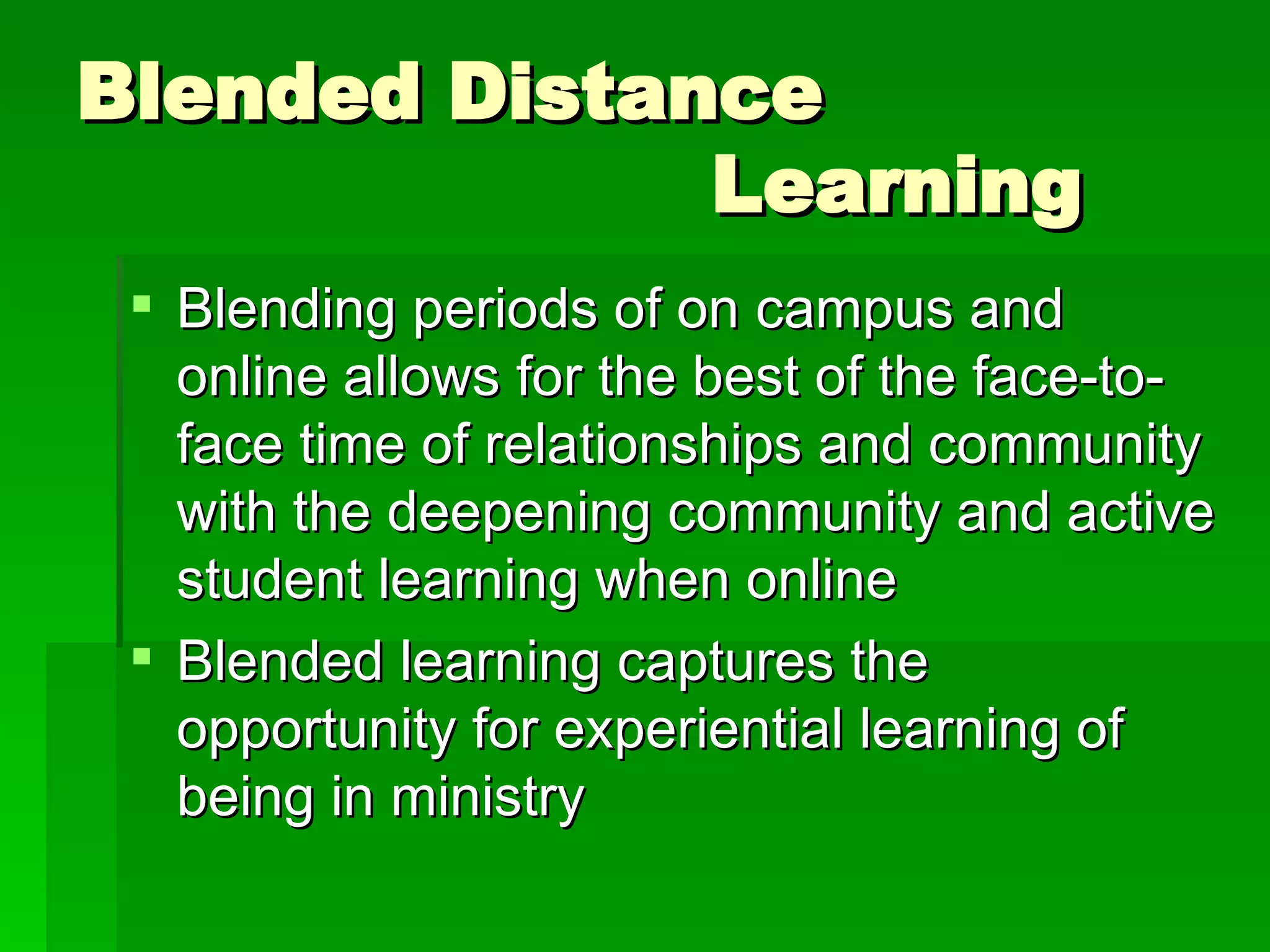 Blended Distance  Learning Blending periods of on campus and online allows for the best of the face-to-face time of relationships and community with the deepening community and active student learning when online Blended learning captures the opportunity for experiential learning of being in ministry 