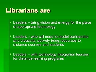 Librarians are Leaders – bring vision and energy for the place of appropriate technology Leaders – who will need to model partnership and creativity, actively bring resources to distance courses and students Leaders – with technology integration lessons for distance learning programs 