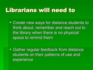 Librarians will need to Create new ways for distance students to think about, remember and reach out to the library when there is no physical space to remind them Gather regular feedback from distance students on their patterns of use and experience 