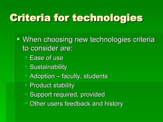 Criteria for technologies When choosing new technologies criteria to consider are: Ease of use Sustainability Adoption – faculty, students Product stability Support required, provided Other users feedback and history 