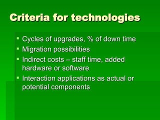 Criteria for technologies Cycles of upgrades, % of down time Migration possibilities Indirect costs – staff time, added hardware or software Interaction applications as actual or potential components 