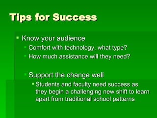 Tips for Success Know your audience Comfort with technology, what type? How much assistance will they need? Support the change well Students and faculty need success as they begin a challenging new shift to learn apart from traditional school patterns 