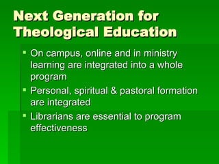 Next Generation for Theological Education On campus, online and in ministry learning are integrated into a whole program Personal, spiritual & pastoral formation are integrated  Librarians are essential to program effectiveness 