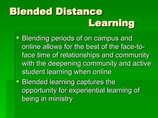 Blended Distance  Learning Blending periods of on campus and online allows for the best of the face-to-face time of relationships and community with the deepening community and active student learning when online Blended learning captures the opportunity for experiential learning of being in ministry 