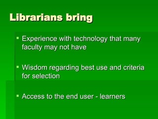 Librarians bring  Experience with technology that many faculty may not have Wisdom regarding best use and criteria for selection Access to the end user - learners 