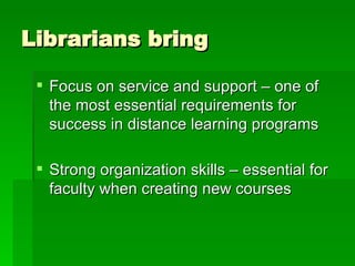 Librarians bring Focus on service and support – one of the most essential requirements for success in distance learning programs Strong organization skills – essential for faculty when creating new courses 