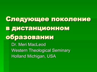 Следующее поколение в дистанционном образовании Dr. Meri MacLeod Western Theological Seminary Holland Michigan, USA 