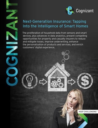 Next-Generation Insurance: Tapping
Into the Intelligence of Smart Homes
The proliferation of household data from sensors and smart
devices, plus advances in data analytics, present compelling
opportunities for property and casualty insurers to reduce
and mitigate losses, improve underwriting, enhance
the personalization of products and services, and enrich
customers’ digital experience.
 