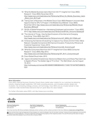 Cisco IBSG © 2013 Cisco and/or its affiliates. All rights reserved. Page 17
Point of View
19. “What Do Mobile Business Users Want from Wi-Fi?: Insights from Cisco IBSG
Research,” Cisco IBSG. November 2012,
http://www.cisco.com/web/about/ac79/docs/sp/What_Do_Mobile_Business_Users
_Want_from_Wi-Fi.pdf
20. “Taking Care of Business in the Mobile Cloud: Cisco IBSG Research Uncovers New
Opportunities for SPs To Prosper in the Mobile Cloud Market,” Cisco IBSG,
November 2012, http://www.cisco.com/web/about/ac79/docs/sp/Mobile-Cloud-
Business_IBSG.pdf
21. “BYOD: A Global Perspective—Harnessing Employee-Led Innovation,” Cisco IBSG,
2012, http://www.cisco.com/web/about/ac79/docs/re/BYOD_Horizons-Global.pdf
22. “The Internet of Things: How the Next Evolution of the Internet Is Changing
Everything,” Cisco IBSG. April 2011,
http://www.cisco.com/web/about/ac79/docs/innov/IoT_IBSG_0411FINAL.pdf
23. “Embracing the Internet of Everything To Capture Your Share of $14.4 Trillion: More
Relevant, Valuable Connections Will Improve Innovation, Productivity, Efficiency &
Customer Experience,” Cisco, 2013,
http://www.cisco.com/web/about/ac79/docs/innov/IoE_Economy.pdf
24. “What Do Consumers Want from Wi-Fi?: Insights from Cisco IBSG Consumer
Research,” Cisco IBSG, May 2012,
http://www.cisco.com/web/about/ac79/docs/sp/SP_Wi-Fi_Consumers.pdf
25. Cisco Global Cloud Index, 2012.
26. “Japan’s Dimwitted Smartphones: Electronics Makers Sony and Sharp Play Catch-Up
to Apple's iPhone; 'The Golden Age of TV is Over’,” The Wall Street Journal, August
16, 2012,
http://online.wsj.com/article/SB10000872396390443517104577574470875390872.
html
 
