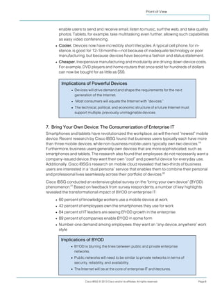 Cisco IBSG © 2013 Cisco and/or its affiliates. All rights reserved. Page 8
Point of View
enable users to send and receive email, listen to music, surf the web, and take quality
photos. Tablets, for example, take multitasking even further, allowing such capabilities
as easy video conferencing.
● Cooler. Devices now have incredibly short lifecycles. A typical cell phone, for in-
stance, is good for 12-18 months—not because of inadequate technology or poor
manufacturing, but because devices have become a fashion and status statement.
● Cheaper. Inexpensive manufacturing and modularity are driving down device costs.
For example, DVD players and home routers that once sold for hundreds of dollars
can now be bought for as little as $50.
7. Bring Your Own Device: The Consumerization of Enterprise IT
Smartphones and tablets have revolutionized the workplace, as will the next “newest” mobile
device. Recent research by Cisco IBSG found that business users typically each have more
than three mobile devices, while non-business mobile users typically own two devices.19
Furthermore, business users generally own devices that are more sophisticated, such as
smartphones and tablets. The research also found that employees do not necessarily want a
company-issued device; they want their own “cool” and powerful device for everyday use.
Additionally, Cisco IBSG’s research on mobile cloud revealed that two-thirds of business
users are interested in a “dual persona” service that enables them to combine their personal
and professional lives seamlessly across their portfolio of devices.20
Cisco IBSG conducted an extensive global survey on the “bring your own device” (BYOD)
phenomenon.21
Based on feedback from survey respondents, a number of key highlights
revealed the transformational impact of BYOD on enterprise IT:
● 60 percent of knowledge workers use a mobile device at work
● 42 percent of employees own the smartphones they use for work
● 84 percent of IT leaders are seeing BYOD growth in the enterprise
● 89 percent of companies enable BYOD in some form
● Number-one demand among employees: they want an “any device, anywhere” work
style
Implications of Powerful Devices
● Devices will drive demand and shape the requirements for the next
generation of the Internet.
● Most consumers will equate the Internet with “devices.”
● The technical, political, and economic structure of a future Internet must
support multiple, previously unimaginable devices.
Implications of BYOD
● BYOD is blurring the lines between public and private enterprise
networks.
● Public networks will need to be similar to private networks in terms of
security, reliability, and availability.
● The Internet will be at the core of enterprise IT architectures.
 