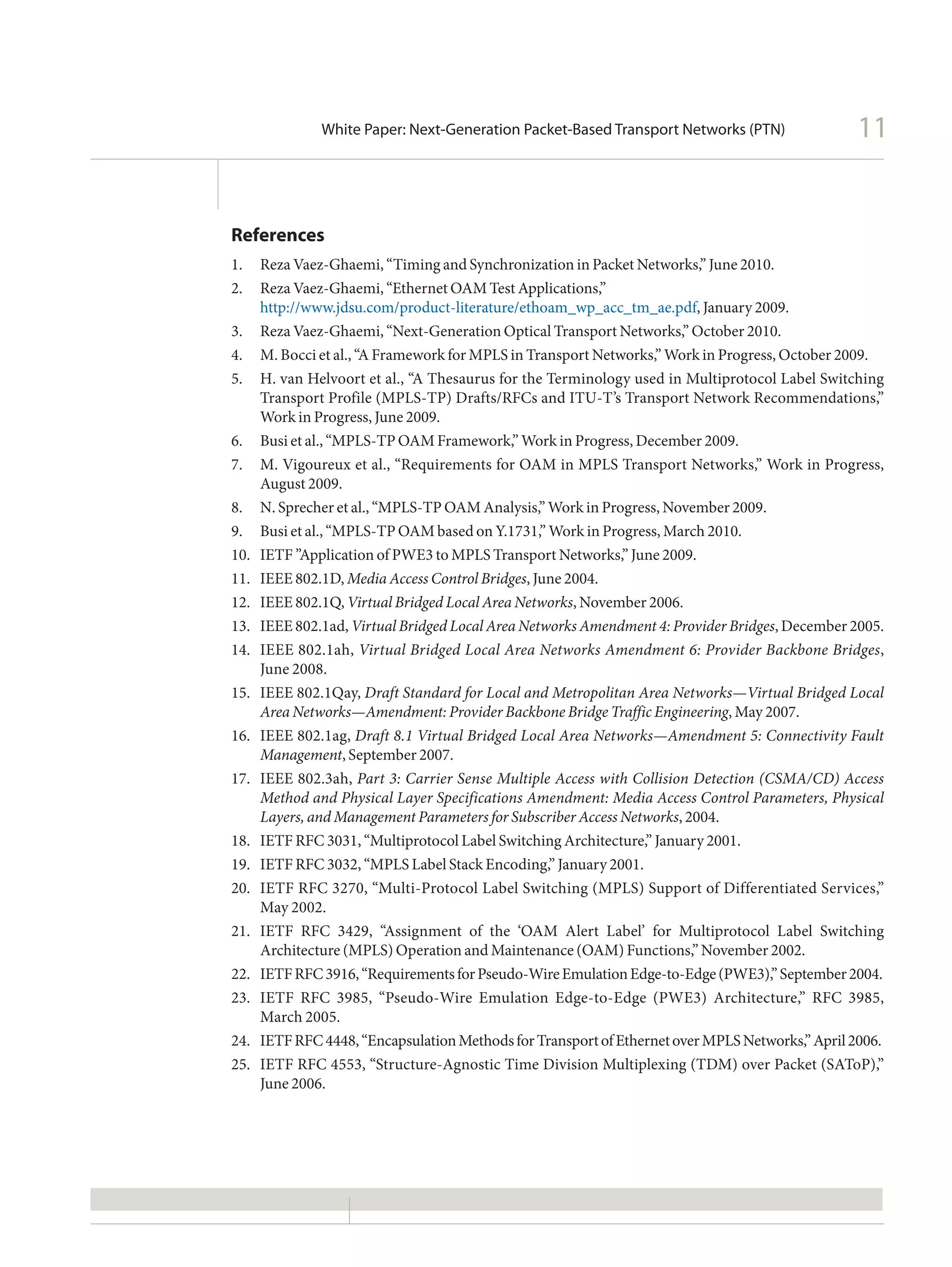 White Paper: Next-Generation Packet-Based Transport Networks (PTN)                 11


References
1.	 Reza Vaez-Ghaemi, “Timing and Synchronization in Packet Networks,” June 2010.
2.	 Reza Vaez-Ghaemi, “Ethernet OAM Test Applications,”
     http://www.jdsu.com/product-literature/ethoam_wp_acc_tm_ae.pdf, January 2009.
3.	 Reza Vaez-Ghaemi, “Next-Generation Optical Transport Networks,” October 2010.
4.	 M. Bocci et al., “A Framework for MPLS in Transport Networks,” Work in Progress, October 2009.
5.	 H. van Helvoort et al., “A Thesaurus for the Terminology used in Multiprotocol Label Switching
     Transport Profile (MPLS-TP) Drafts/RFCs and ITU-T’s Transport Network Recommendations,”
     Work in Progress, June 2009.
6.	 Busi et al., “MPLS-TP OAM Framework,” Work in Progress, December 2009.
7.	 M. Vigoureux et al., “Requirements for OAM in MPLS Transport Networks,” Work in Progress,
     August 2009.
8.	 N. Sprecher et al., “MPLS-TP OAM Analysis,” Work in Progress, November 2009.
9.	 Busi et al., “MPLS-TP OAM based on Y.1731,” Work in Progress, March 2010.
10.	 IETF ”Application of PWE3 to MPLS Transport Networks,” June 2009.
11.	 IEEE 802.1D, Media Access Control Bridges, June 2004.
12.	 IEEE 802.1Q, Virtual Bridged Local Area Networks, November 2006.
13.	 	 EEE 802.1ad, Virtual Bridged Local Area Networks Amendment 4: Provider Bridges, December 2005.
     I
14.	 	 EEE 802.1ah, Virtual Bridged Local Area Networks Amendment 6: Provider Backbone Bridges,
     I
     June 2008.
15.	 IEEE 802.1Qay, Draft Standard for Local and Metropolitan Area Networks—Virtual Bridged Local
     Area Networks—Amendment: Provider Backbone Bridge Traffic Engineering, May 2007.
16.	 IEEE 802.1ag, Draft 8.1 Virtual Bridged Local Area Networks—Amendment 5: Connectivity Fault
     Management, September 2007.
17.	 IEEE 802.3ah, Part 3: Carrier Sense Multiple Access with Collision Detection (CSMA/CD) Access
     Method and Physical Layer Specifications Amendment: Media Access Control Parameters, Physical
     Layers, and Management Parameters for Subscriber Access Networks, 2004.
18.	 IETF RFC 3031, “Multiprotocol Label Switching Architecture,” January 2001.
19.	 IETF RFC 3032, “MPLS Label Stack Encoding,” January 2001.
20.	 IETF RFC 3270, “Multi-Protocol Label Switching (MPLS) Support of Differentiated Services,”
     May 2002.
21.	 IETF RFC 3429, “Assignment of the ‘OAM Alert Label’ for Multiprotocol Label Switching
     Architecture (MPLS) Operation and Maintenance (OAM) Functions,” November 2002.
22.	 IETF RFC 3916, “Requirements for Pseudo-Wire Emulation Edge-to-Edge (PWE3),” September 2004.
23.	 IETF RFC 3985, “Pseudo-Wire Emulation Edge-to-Edge (PWE3) Architecture,” RFC 3985,
     March 2005.
24.	 IETF RFC 4448, “Encapsulation Methods for Transport of Ethernet over MPLS Networks,” April 2006.
25.	 IETF RFC 4553, “Structure-Agnostic Time Division Multiplexing (TDM) over Packet (SAToP),”
     June 2006.
 
