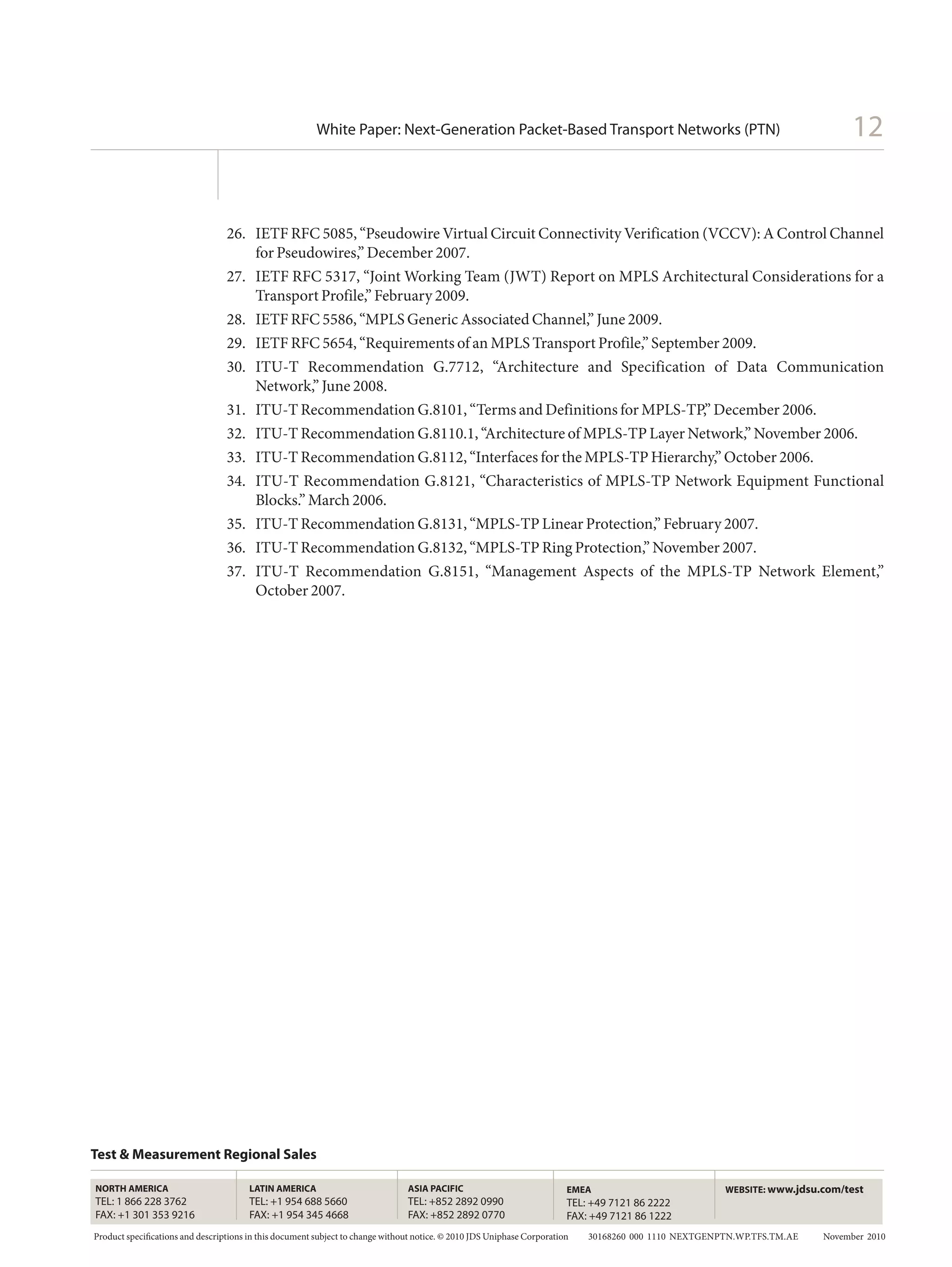 White Paper: Next-Generation Packet-Based Transport Networks (PTN)                                                                 12


                                 26.	 IETF RFC 5085, “Pseudowire Virtual Circuit Connectivity Verification (VCCV): A Control Channel
                                      for Pseudowires,” December 2007.
                                 27.	 IETF RFC 5317, “Joint Working Team (JWT) Report on MPLS Architectural Considerations for a
                                      Transport Profile,” February 2009.
                                 28.	 IETF RFC 5586, “MPLS Generic Associated Channel,” June 2009.
                                 29.	 IETF RFC 5654, “Requirements of an MPLS Transport Profile,” September 2009.
                                 30.	 ITU-T Recommendation G.7712, “Architecture and Specification of Data Communication
                                      Network,” June 2008.
                                 31.	 ITU-T Recommendation G.8101, “Terms and Definitions for MPLS-TP,” December 2006.
                                 32.	 ITU-T Recommendation G.8110.1, “Architecture of MPLS-TP Layer Network,” November 2006.
                                 33.	 ITU-T Recommendation G.8112, “Interfaces for the MPLS-TP Hierarchy,” October 2006.
                                 34.	 ITU-T Recommendation G.8121, “Characteristics of MPLS-TP Network Equipment Functional
                                      Blocks.” March 2006.
                                 35.	 ITU-T Recommendation G.8131, “MPLS-TP Linear Protection,” February 2007.
                                 36.	 ITU-T Recommendation G.8132, “MPLS-TP Ring Protection,” November 2007.
                                 37.	 ITU-T Recommendation G.8151, “Management Aspects of the MPLS-TP Network Element,”
                                      October 2007.




Test & Measurement Regional Sales

NORTH AMERICA                          LATIN AMERICA                          ASIA PACIFIC                            EMEA                                    WEBSITE: www.jdsu.com/test
TEL: 1 866 228 3762                    TEL: +1 954 688 5660                   TEL: +852 2892 0990                     TEL: +49 7121 86 2222
FAX: +1 301 353 9216                   FAX: +1 954 345 4668                   FAX: +852 2892 0770                     FAX: +49 7121 86 1222
Product specifications and descriptions in this document subject to change without notice. © 2010 JDS Uniphase Corporation           30168260  000  1110  NEXTGENPTN.WP.TFS.TM.AE   November 2010
 