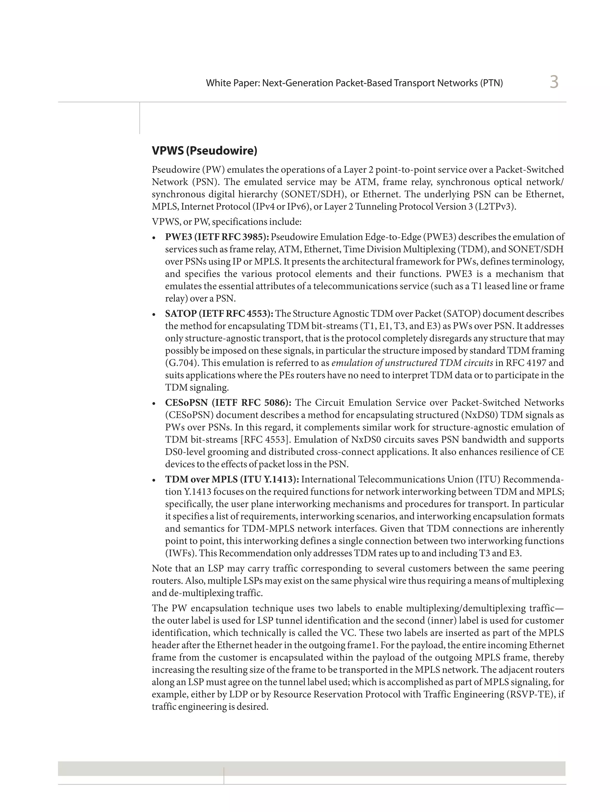 White Paper: Next-Generation Packet-Based Transport Networks (PTN)                     3


VPWS (Pseudowire)
Pseudowire (PW) emulates the operations of a Layer 2 point-to-point service over a Packet-Switched
Network (PSN). The emulated service may be ATM, frame relay, synchronous optical network/
synchronous digital hierarchy (SONET/SDH), or Ethernet. The underlying PSN can be Ethernet,
MPLS, Internet Protocol (IPv4 or IPv6), or Layer 2 Tunneling Protocol Version 3 (L2TPv3).
VPWS, or PW, specifications include:
•	 PWE3 (IETF RFC 3985): Pseudowire Emulation Edge-to-Edge (PWE3) describes the emulation of
    services such as frame relay, ATM, Ethernet, Time Division Multiplexing (TDM), and SONET/SDH
    over PSNs using IP or MPLS. It presents the architectural framework for PWs, defines terminology,
    and specifies the various protocol elements and their functions. PWE3 is a mechanism that
    emulates the essential attributes of a telecommunications service (such as a T1 leased line or frame
    relay) over a PSN.
•	 SATOP (IETF RFC 4553): The Structure Agnostic TDM over Packet (SATOP) document describes
    	
    the method for encapsulating TDM bit-streams (T1, E1, T3, and E3) as PWs over PSN. It addresses
    only structure-agnostic transport, that is the protocol completely disregards any structure that may
    possibly be imposed on these signals, in particular the structure imposed by standard TDM framing
    (G.704). This emulation is referred to as emulation of unstructured TDM circuits in RFC 4197 and
    suits applications where the PEs routers have no need to interpret TDM data or to participate in the
    TDM signaling.
•	 		
    CESoPSN (IETF RFC 5086): The Circuit Emulation Service over Packet-Switched Networks
    (CESoPSN) document describes a method for encapsulating structured (NxDS0) TDM signals as
    PWs over PSNs. In this regard, it complements similar work for structure-agnostic emulation of
    TDM bit-streams [RFC 4553]. Emulation of NxDS0 circuits saves PSN bandwidth and supports
    DS0-level grooming and distributed cross-connect applications. It also enhances resilience of CE
    devices to the effects of packet loss in the PSN.
•	 TDM over MPLS (ITU Y.1413): International Telecommunications Union (ITU) Recommenda-
    tion Y.1413 focuses on the required functions for network interworking between TDM and MPLS;
    specifically, the user plane interworking mechanisms and procedures for transport. In particular
    it specifies a list of requirements, interworking scenarios, and interworking encapsulation formats
    and semantics for TDM-MPLS network interfaces. Given that TDM connections are inherently
    point to point, this interworking defines a single connection between two interworking functions
    (IWFs). This Recommendation only addresses TDM rates up to and including T3 and E3.
Note that an LSP may carry traffic corresponding to several customers between the same peering
routers. Also, multiple LSPs may exist on the same physical wire thus requiring a means of multiplexing
and de-multiplexing traffic.
The PW encapsulation technique uses two labels to enable multiplexing/demultiplexing traffic—
the outer label is used for LSP tunnel identification and the second (inner) label is used for customer
identification, which technically is called the VC. These two labels are inserted as part of the MPLS
header after the Ethernet header in the outgoing frame1. For the payload, the entire incoming Ethernet
frame from the customer is encapsulated within the payload of the outgoing MPLS frame, thereby
increasing the resulting size of the frame to be transported in the MPLS network. The adjacent routers
along an LSP must agree on the tunnel label used; which is accomplished as part of MPLS signaling, for
example, either by LDP or by Resource Reservation Protocol with Traffic Engineering (RSVP-TE), if
traffic engineering is desired.
 